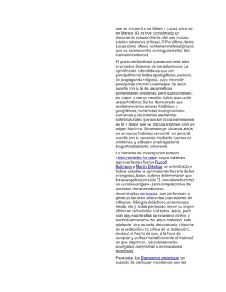 que se encuentra en Mateo y Lucas, pero no
en Marcos (Q es hoy considerado un
documento independiente, del que incluso
existen ediciones críticas).72 Por último, tanto
Lucas como Mateo contienen material propio,
que no se encuentra en ninguna de las dos
fuentes hipotéticas.
El grado de fiabilidad que se concede a los
evangelios depende de los estudiosos. La
opinión más extendida es que son
principalmente textos apologéticos, es decir,
de propaganda religiosa, cuya intención
principal es difundir una imagen de Jesús
acorde con la fe de las primitivas
comunidades cristianas, pero que contienen,
en mayor o menor medida, datos acerca del
Jesús histórico. Se ha demostrado que
contienen varios errores históricos y
geográficos, numerosas incongruencias
narrativas y abundantes elementos
sobrenaturales que son sin duda expresiones
de fe y de los que se discute si tienen o no un
origen histórico. Sin embargo, sitúan a Jesús
en un marco histórico verosímil, en general
acorde con lo conocido mediante fuentes no
cristianas, y esbozan una trayectoria
biográfica bastante coherente.
La corriente de investigación llamada
«historia de las formas», cuyos máximos
representantes fueron Rudolf
Bultmann y Martin Dibelius, se orientó sobre
todo a estudiar la «prehistoria» literaria de los
evangelios. Estos autores determinaron que
los evangelios (incluido Q, considerado como
un «protoevangelio») son compilaciones de
unidades literarias menores,
denominadas perícopas, que pertenecen a
géneros literarios diferentes (narraciones de
milagros, diálogos didácticos, enseñanzas
éticas, etc.). Estas perícopas tienen su origen
último en la tradición oral sobre Jesús, pero
solo algunas de ellas se refieren a dichos y
hechos verdaderos del Jesús histórico. Más
adelante, otra escuela, denominada «historia
de la redacción» (o crítica de la redacción),
destacó el hecho de que, a la hora de
compilar y unificar narrativamente el material
de que disponían, los autores de los
evangelios respondían a motivaciones
teológicas.
Para datar los Evangelios sinópticos, un
aspecto de particular importancia son las
 