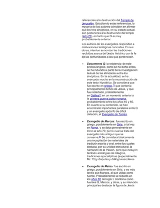referencias a la destrucción del Templo de
Jerusalén. Estudiando estas referencias, la
mayoría de los autores coinciden en afirmar
que los tres sinópticos, en su estado actual,
son posteriores a la destrucción del templo
(año 70), en tanto que Q es muy
probablemente anterior.
Los autores de los evangelios responden a
motivaciones teológicas concretas. En sus
obras, intentan armonizar las tradiciones
recibidas acerca del Jesús histórico con la fe
de las comunidades a las que pertenecen.
 Documento Q: la existencia de este
protoevangelio, como se ha dicho antes,
se ha inducido a partir de la investigación
textual de las afinidades entre los
sinópticos. En la actualidad, se ha
avanzado mucho en la reconstrucción de
este texto hipotético. Se considera que
fue escrito en griego,73 que contenía
principalmente dichos de Jesús, y que
fue redactado, probablemente
en Galilea74 en un momento anterior a
la primera guerra judeo-romana,
probablemente entre los años 40 y 60.
En cuanto a su contenido, se han
encontrado importantes paralelos entre Q
y un evangelio apócrifo de difícil
datación, el Evangelio de Tomás.
 Evangelio de Marcos: fue escrito en
griego, posiblemente en Siria, o tal vez
en Roma, y se data generalmente en
torno al año 70, por lo cual se trata del
evangelio más antiguo que se
conserva.67 Se considera básicamente
una recopilación de materiales de
tradición escrita y oral, entre los cuales
destaca, por su unidad estructural, la
narración de la Pasión, pero que incluyen
también antologías de milagros,
tradiciones apocalípticas (especialmente
Mc 13) y disputas y diálogos escolares.
 Evangelio de Mateo: fue escrito en
griego, posiblemente en Siria, y es más
tardío que Marcos, al que utiliza como
fuente. Probablemente se redactó en
los años 80 del siglo I. Combina como
fuentes Q, Marcos, y otras, y su intención
principal es destacar la figura de Jesús
 