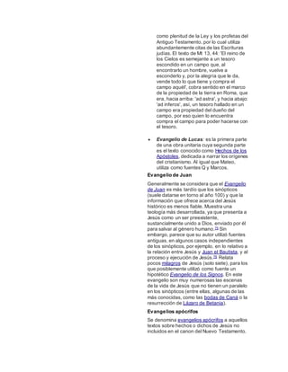 como plenitud de la Ley y los profetas del
Antiguo Testamento, por lo cual utiliza
abundantemente citas de las Escrituras
judías. El texto de Mt 13, 44: 'El reino de
los Cielos es semejante a un tesoro
escondido en un campo que, al
encontrarlo un hombre, vuelve a
esconderlo y, por la alegría que le da,
vende todo lo que tiene y compra el
campo aquél', cobra sentido en el marco
de la propiedad de la tierra en Roma, que
era, hacia arriba: 'ad astra', y hacia abajo:
'ad inferos', así, un tesoro hallado en un
campo era propiedad del dueño del
campo, por eso quien lo encuentra
compra el campo para poder hacerse con
el tesoro.
 Evangelio de Lucas: es la primera parte
de una obra unitaria cuya segunda parte
es el texto conocido como Hechos de los
Apóstoles, dedicada a narrar los orígenes
del cristianismo. Al igual que Mateo,
utiliza como fuentes Q y Marcos.
Evangelio de Juan
Generalmente se considera que el Evangelio
de Juan es más tardío que los sinópticos
(suele datarse en torno al año 100) y que la
información que ofrece acerca del Jesús
histórico es menos fiable. Muestra una
teología más desarrollada, ya que presenta a
Jesús como un ser preexistente,
sustancialmente unido a Dios, enviado por él
para salvar al género humano.75 Sin
embargo, parece que su autor utilizó fuentes
antiguas, en algunos casos independientes
de los sinópticos, por ejemplo, en lo relativo a
la relación entre Jesús y Juan el Bautista, y al
proceso y ejecución de Jesús.76 Relata
pocos milagros de Jesús (solo siete), para los
que posiblemente utilizó como fuente un
hipotético Evangelio de los Signos. En este
evangelio son muy numerosas las escenas
de la vida de Jesús que no tienen un paralelo
en los sinópticos (entre ellas, algunas de las
más conocidas, como las bodas de Caná o la
resurrección de Lázaro de Betania).
Evangelios apócrifos
Se denomina evangelios apócrifos a aquellos
textos sobre hechos o dichos de Jesús no
incluidos en el canon del Nuevo Testamento.
 