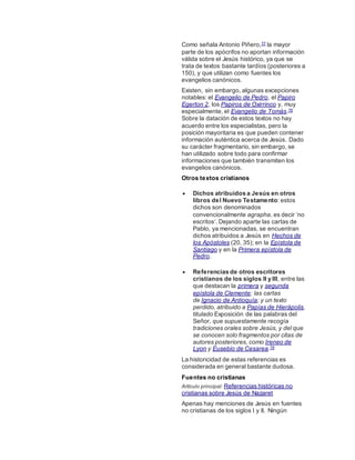Como señala Antonio Piñero,77 la mayor
parte de los apócrifos no aportan información
válida sobre el Jesús histórico, ya que se
trata de textos bastante tardíos (posteriores a
150), y que utilizan como fuentes los
evangelios canónicos.
Existen, sin embargo, algunas excepciones
notables: el Evangelio de Pedro, el Papiro
Egerton 2, los Papiros de Oxirrinco y, muy
especialmente, el Evangelio de Tomás.78
Sobre la datación de estos textos no hay
acuerdo entre los especialistas, pero la
posición mayoritaria es que pueden contener
información auténtica acerca de Jesús. Dado
su carácter fragmentario, sin embargo, se
han utilizado sobre todo para confirmar
informaciones que también transmiten los
evangelios canónicos.
Otros textos cristianos
 Dichos atribuidos a Jesús en otros
libros del Nuevo Testamento: estos
dichos son denominados
convencionalmente agrapha, es decir ‘no
escritos’. Dejando aparte las cartas de
Pablo, ya mencionadas, se encuentran
dichos atribuidos a Jesús en Hechos de
los Apóstoles (20, 35); en la Epístola de
Santiago y en la Primera epístola de
Pedro.
 Referencias de otros escritores
cristianos de los siglos II y III, entre las
que destacan la primera y segunda
epístola de Clemente; las cartas
de Ignacio de Antioquía; y un texto
perdido, atribuido a Papías de Hierápolis,
titulado Exposición de las palabras del
Señor, que supuestamente recogía
tradiciones orales sobre Jesús, y del que
se conocen solo fragmentos por citas de
autores posteriores, como Ireneo de
Lyon y Eusebio de Cesarea.79
La historicidad de estas referencias es
considerada en general bastante dudosa.
Fuentes no cristianas
Artículo principal: Referencias históricas no
cristianas sobre Jesús de Nazaret
Apenas hay menciones de Jesús en fuentes
no cristianas de los siglos I y II. Ningún
 