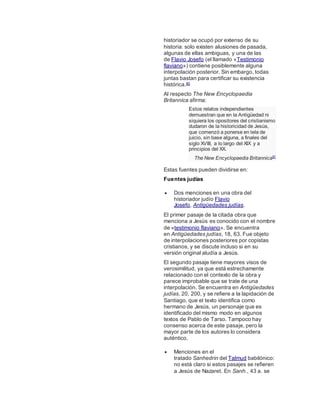 historiador se ocupó por extenso de su
historia: solo existen alusiones de pasada,
algunas de ellas ambiguas, y una de las
de Flavio Josefo (el llamado «Testimonio
flaviano») contiene posiblemente alguna
interpolación posterior. Sin embargo, todas
juntas bastan para certificar su existencia
histórica.80
Al respecto The New Encyclopaedia
Britannica afirma:
Estos relatos independientes
demuestran que en la Antigüedad ni
siquiera los opositores del cristianismo
dudaron de la historicidad de Jesús,
que comenzó a ponerse en tela de
juicio, sin base alguna, a finales del
siglo XVIII, a lo largo del XIX y a
principios del XX.
The New Encyclopaedia Britannica81
Estas fuentes pueden dividirse en:
Fuentes judías
 Dos menciones en una obra del
historiador judío Flavio
Josefo, Antigüedades judías.
El primer pasaje de la citada obra que
menciona a Jesús es conocido con el nombre
de «testimonio flaviano». Se encuentra
en Antigüedades judías, 18, 63. Fue objeto
de interpolaciones posteriores por copistas
cristianos, y se discute incluso si en su
versión original aludía a Jesús.
El segundo pasaje tiene mayores visos de
verosimilitud, ya que está estrechamente
relacionado con el contexto de la obra y
parece improbable que se trate de una
interpolación. Se encuentra en Antigüedades
judías, 20, 200, y se refiere a la lapidación de
Santiago, que el texto identifica como
hermano de Jesús, un personaje que es
identificado del mismo modo en algunos
textos de Pablo de Tarso. Tampoco hay
consenso acerca de este pasaje, pero la
mayor parte de los autores lo considera
auténtico.
 Menciones en el
tratado Sanhedrin del Talmud babilónico:
no está claro si estos pasajes se refieren
a Jesús de Nazaret. En Sanh., 43 a. se
 