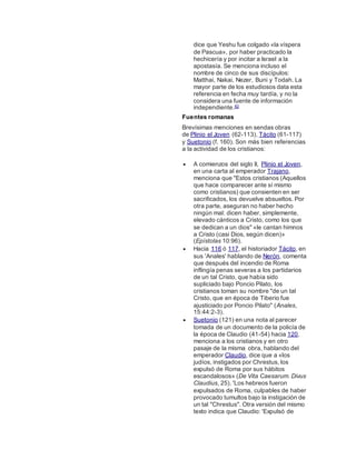 dice que Yeshu fue colgado «la víspera
de Pascua», por haber practicado la
hechicería y por incitar a Israel a la
apostasía. Se menciona incluso el
nombre de cinco de sus discípulos:
Matthai, Nakai, Nezer, Buni y Todah. La
mayor parte de los estudiosos data esta
referencia en fecha muy tardía, y no la
considera una fuente de información
independiente.82
Fuentes romanas
Brevísimas menciones en sendas obras
de Plinio el Joven (62-113), Tácito (61-117)
y Suetonio (f. 160). Son más bien referencias
a la actividad de los cristianos:
 A comienzos del siglo II, Plinio el Joven,
en una carta al emperador Trajano,
menciona que "Estos cristianos (Aquellos
que hace comparecer ante sí mismo
como cristianos) que consienten en ser
sacrificados, los devuelve absueltos. Por
otra parte, aseguran no haber hecho
ningún mal: dicen haber, simplemente,
elevado cánticos a Cristo, como los que
se dedican a un dios" «le cantan himnos
a Cristo (casi Dios, según dicen)»
(Epístolas 10:96).
 Hacia 116 ó 117, el historiador Tácito, en
sus 'Anales' hablando de Nerón, comenta
que después del incendio de Roma
inflingía penas severas a los partidarios
de un tal Cristo, que había sido
supliciado bajo Poncio Pilato, los
cristianos toman su nombre "de un tal
Cristo, que en época de Tiberio fue
ajusticiado por Poncio Pilato" (Anales,
15:44:2-3).
 Suetonio (121) en una nota al parecer
tomada de un documento de la policía de
la época de Claudio (41-54) hacia 120,
menciona a los cristianos y en otro
pasaje de la misma obra, hablando del
emperador Claudio, dice que a «los
judíos, instigados por Chrestus, los
expulsó de Roma por sus hábitos
escandalosos» (De Vita Caesarum. Divus
Claudius, 25). 'Los hebreos fueron
expulsados de Roma, culpables de haber
provocado tumultos bajo la instigación de
un tal "Chrestus". Otra versión del mismo
texto indica que Claudio: 'Expulsó de
 