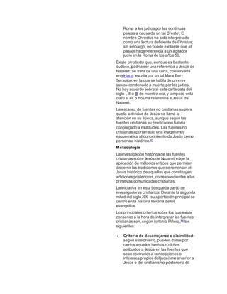 Roma a los judíos por las continuas
peleas a causa de un tal Cresto'. El
nombre Chrestus ha sido interpretado
como una lectura deficiente de Christus;
sin embargo, no puede excluirse que el
pasaje haga referencia a un agitador
judío en la Roma de los años 50.
Existe otro texto que, aunque es bastante
dudoso, podría ser una referencia a Jesús de
Nazaret: se trata de una carta, conservada
en siríaco, escrita por un tal Mara Bar-
Serapion, en la que se habla de un «rey
sabio» condenado a muerte por los judíos.
No hay acuerdo sobre si esta carta data del
siglo I, II o III de nuestra era, y tampoco está
claro si es o no una referencia a Jesús de
Nazaret.
La escasez de fuentes no cristianas sugiere
que la actividad de Jesús no llamó la
atención en su época, aunque según las
fuentes cristianas su predicación habría
congregado a multitudes. Las fuentes no
cristianas aportan solo una imagen muy
esquemática al conocimiento de Jesús como
personaje histórico.83
Metodología
La investigación histórica de las fuentes
cristianas sobre Jesús de Nazaret exige la
aplicación de métodos críticos que permitan
discernir las tradiciones que se remontan al
Jesús histórico de aquellas que constituyen
adiciones posteriores, correspondientes a las
primitivas comunidades cristianas.
La iniciativa en esta búsqueda partió de
investigadores cristianos. Durante la segunda
mitad del siglo XIX, su aportación principal se
centró en la historia literaria de los
evangelios.
Los principales criterios sobre los que existe
consenso a la hora de interpretar las fuentes
cristianas son, según Antonio Piñero,84 los
siguientes:
 Criterio de desemejanza o disimilitud:
según este criterio, pueden darse por
ciertos aquellos hechos o dichos
atribuidos a Jesús en las fuentes que
sean contrarios a concepciones o
intereses propios del judaísmo anterior a
Jesús o del cristianismo posterior a él.
 