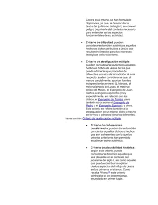 Contra este criterio, se han formulado
objeciones, ya que, al desvincular a
Jesús del judaísmo del siglo I, se corre el
peligro de privarle del contexto necesario
para entender varios aspectos
fundamentales de su actividad.
 Criterio de dificultad: pueden
considerarse también auténticos aquellos
hechos o dichos atribuidos a Jesús que
resulten incómodos para los intereses
teológicos del cristianismo.
 Criterio de atestiguación múltiple:
pueden considerarse auténticos aquellos
hechos o dichos de Jesús de los que
pueda afirmarse que proceden de
diferentes estratos de la tradición. A este
respecto, suelen considerarse que, al
menos parcialmente, aportan fuentes
independientes entre sí Q, Marcos, el
material propio de Lucas, el material
propio de Mateo, el Evangelio de Juan,
ciertos evangelios apócrifos (muy
especialmente, en relación con los
dichos, el Evangelio de Tomás, pero
también otros como el Evangelio de
Pedro o el Evangelio Egerton), y otros.
Este criterio se refiere también a la
atestiguación de un mismo dicho o hecho
en formas o géneros literarios diferentes.
Véase también: Criterio de la atestación múltiple
 Criterio de coherencia o
consistencia: pueden darse también
por ciertos aquellos dichos o hechos
que son coherentes con lo que los
criterios anteriores han permitido
establecer como auténtico.
 Criterio de plausibilidad histórica:
según este criterio, puede
considerarse histórico aquello que
sea plausible en el contexto del
judaísmo del siglo I, así como aquello
que pueda contribuir a explicar
ciertos aspectos del influjo de Jesús
en los primeros cristianos. Como
resalta Piñero,85 este criterio
contradice al de desemejanza,
enunciado en primer lugar.
 