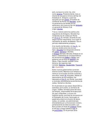 país, aunque no como rey, sino
como etnarca. Posteriormente, tras un
intento de recuperar el trono del hijo de
Aristóbulo II, Antígono, quien fue
apoyado por los partos, el hombre de
confianza de Roma fue Herodes, quien
no pertenecía a la familia de los
asmoneos, sino que era hijo de Antípatro,
un general de Hircano II de
origen idumeo.
Tras su victoria sobre los partos y los
seguidores de Antígono, Herodes fue
nombrado rey de Judea por Roma
en 37 a. C. Su reinado, durante el cual,
según opinión mayoritaria, tuvo lugar el
nacimiento de Jesús de Nazaret, fue un
período relativamente próspero.
A la muerte de Herodes, en 4 a. C., su
reino se dividió entre tres de sus
hijos: Arquelao fue designado etnarca
de Judea, Samaria e Idumea;
a Antipas (llamado Herodes Antipas en el
Nuevo Testamento) le correspondieron
los territorios de Galilea y Perea, que
gobernó con el título de tetrarca; por
último, Filipo heredó, también como
tetrarca, las regiones más
remotas: Batanea, Gaulanítide, Traconíti
de y Auranítide.
Estos nuevos gobernantes correrían
diversa suerte. Mientras que Antipas se
mantuvo en el poder durante cuarenta y
tres años, hasta 39, Arquelao, debido al
descontento de sus súbditos, fue
depuesto en 6 d. C. por Roma, que pasó
a controlar directamente los territorios de
Judea, Samaría e Idumea.
En el período en que Jesús desarrolló su
actividad, por lo tanto, su territorio de
origen, Galilea, formaba parte del reino
de Antipas, responsable de la ejecución
de Juan el Bautista, y al que una
tradición tardía, que solo se encuentra en
el Evangelio de Lucas, hace jugar un
papel secundario en el juicio de Jesús.
Judea, en cambio, era administrada
directamente por un funcionario romano,
perteneciente al orden ecuestre, que
llevó primero el título de prefecto (hasta
el año 41) y luego (desde el 44) el
de procurador. En el período de la
 