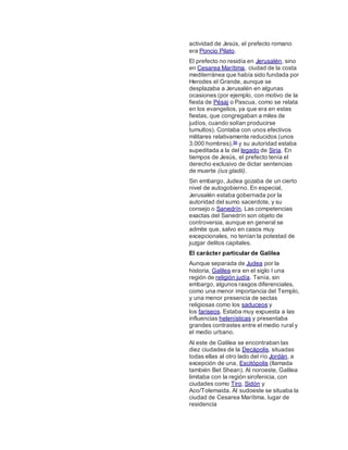 actividad de Jesús, el prefecto romano
era Poncio Pilato.
El prefecto no residía en Jerusalén, sino
en Cesarea Marítima, ciudad de la costa
mediterránea que había sido fundada por
Herodes el Grande, aunque se
desplazaba a Jerusalén en algunas
ocasiones (por ejemplo, con motivo de la
fiesta de Pésaj o Pascua, como se relata
en los evangelios, ya que era en estas
fiestas, que congregaban a miles de
judíos, cuando solían producirse
tumultos). Contaba con unos efectivos
militares relativamente reducidos (unos
3.000 hombres),86 y su autoridad estaba
supeditada a la del legado de Siria. En
tiempos de Jesús, el prefecto tenía el
derecho exclusivo de dictar sentencias
de muerte (ius gladii).
Sin embargo, Judea gozaba de un cierto
nivel de autogobierno. En especial,
Jerusalén estaba gobernada por la
autoridad del sumo sacerdote, y su
consejo o Sanedrín. Las competencias
exactas del Sanedrín son objeto de
controversia, aunque en general se
admite que, salvo en casos muy
excepcionales, no tenían la potestad de
juzgar delitos capitales.
El carácter particular de Galilea
Aunque separada de Judea por la
historia, Galilea era en el siglo I una
región de religión judía. Tenía, sin
embargo, algunos rasgos diferenciales,
como una menor importancia del Templo,
y una menor presencia de sectas
religiosas como los saduceos y
los fariseos. Estaba muy expuesta a las
influencias helenísticas y presentaba
grandes contrastes entre el medio rural y
el medio urbano.
Al este de Galilea se encontraban las
diez ciudades de la Decápolis, situadas
todas ellas al otro lado del río Jordán, a
excepción de una, Escitópolis (llamada
también Bet Shean). Al noroeste, Galilea
limitaba con la región sirofenicia, con
ciudades como Tiro, Sidón y
Aco/Tolemaida. Al sudoeste se situaba la
ciudad de Cesarea Marítima, lugar de
residencia
 