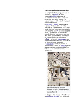 El judaísmo en los tiempos de Jesús
En tiempos de Jesús, al igual que en la
actualidad, el judaísmo era una
religión monoteísta, basada en la
creencia de un único Dios. Los judíos
creían que Dios había elegido a su
pueblo, Israel, y había establecido con él
una alianza a través
de Abraham y Moisés, principalmente.
Los actos fundamentales de dicha
alianza eran, para los judíos, la vocación
de Abraham, el éxodo, y la promulgación
de la ley en el Sinaí.89 La fidelidad de los
judíos a esta alianza se manifestaba,
además de en su adoración a su único
Dios, en la rigurosidad con que seguían
los mandamientos y preceptos de
la Torá, o la llamada Ley mosaica; esta
regulaba todos los aspectos de la vida de
los judíos, como la obligación
de circuncidar a los hijos varones, la
prohibición de trabajar en sábado, y otras
ciertas reglas alimentarias (por ejemplo,
la de no comer carne de cerdo) y de
purificación.
Maqueta del Segundo templo de
Jerusalén, de época contemporánea a
Jesús de Nazaret.
En el siglo I, el centro del culto a Dios era
el Templo de Jerusalén. Era necesario
 