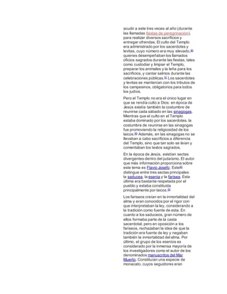 acudir a este tres veces al año (durante
las llamadas fiestas de peregrinación),
para realizar diversos sacrificios y
entregar ofrendas. El culto del Templo
era administrado por los sacerdotes y
levitas, cuyo número era muy elevado,90
quienes desempeñaban los llamados
oficios sagrados durante las fiestas, tales
como custodiar y limpiar el Templo,
preparar los animales y la leña para los
sacrificios, y cantar salmos durante las
celebraciones públicas.91 Los sacerdotes
y levitas se mantenían con los tributos de
los campesinos, obligatorios para todos
los judíos.
Pero el Templo no era el único lugar en
que se rendía culto a Dios: en época de
Jesús existía también la costumbre de
reunirse cada sábado en las sinagogas.
Mientras que el culto en el Templo
estaba dominado por los sacerdotes, la
costumbre de reunirse en las sinagogas
fue promoviendo la religiosidad de los
laicos.89 Además, en las sinagogas no se
llevaban a cabo sacrificios a diferencia
del Templo, sino que tan solo se leían y
comentaban los textos sagrados.
En la época de Jesús, existían sectas
divergentes dentro del judaísmo. El autor
que más información proporciona sobre
este tema es Flavio Josefo. Este92
distingue entre tres sectas principales:
la saducea, la esenia y la farisea. Esta
última era bastante respetada por el
pueblo y estaba constituida
principalmente por laicos.93
Los fariseos creían en la inmortalidad del
alma y eran conocidos por el rigor con
que interpretaban la ley, considerando a
la tradición como fuente de esta. En
cuanto a los saduceos, gran número de
ellos formaba parte de la casta
sacerdotal, pero en oposición a los
fariseos, rechazaban la idea de que la
tradición era fuente de ley y negaban
también la inmortalidad del alma. Por
último, el grupo de los esenios es
considerado por la inmensa mayoría de
los investigadores como el autor de los
denominados manuscritos del Mar
Muerto. Constituían una especie de
monacato, cuyos seguidores eran
 