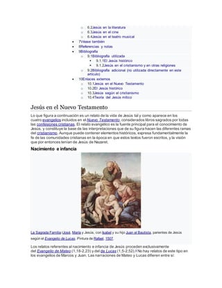 o 6.2Jesús en la literatura
o 6.3Jesús en el cine
o 6.4Jesús en el teatro musical
 7Véase también
 8Referencias y notas
 9Bibliografía
o 9.1Bibliografía utilizada
 9.1.1El Jesús histórico
 9.1.2Jesús en el cristianismo y en otras religiones
o 9.2Bibliografía adicional (no utilizada directamente en este
artículo)
 10Enlaces externos
o 10.1Jesús en el Nuevo Testamento
o 10.2El Jesús histórico
o 10.3Jesús según el cristianismo
o 10.4Teoría del Jesús mítico
Jesús en el Nuevo Testamento
Lo que figura a continuación es un relato de la vida de Jesús tal y como aparece en los
cuatro evangelios incluidos en el Nuevo Testamento, considerados libros sagrados por todas
las confesiones cristianas. El relato evangélico es la fuente principal para el conocimiento de
Jesús, y constituye la base de las interpretaciones que de su figura hacen las diferentes ramas
del cristianismo. Aunque puede contener elementos históricos, expresa fundamentalmente la
fe de las comunidades cristianas en la época en que estos textos fueron escritos, y la visión
que por entonces tenían de Jesús de Nazaret.
Nacimiento e infancia
La Sagrada Familia (José, María y Jesús, con Isabel y su hijo Juan el Bautista, parientes de Jesús
según el Evangelio de Lucas. Pintura de Rafael, 1507.
Los relatos referentes al nacimiento e infancia de Jesús proceden exclusivamente
del Evangelio de Mateo (1,18-2,23) y del de Lucas (1,5-2,52).4 No hay relatos de este tipo en
los evangelios de Marcos y Juan. Las narraciones de Mateo y Lucas difieren entre sí:
 