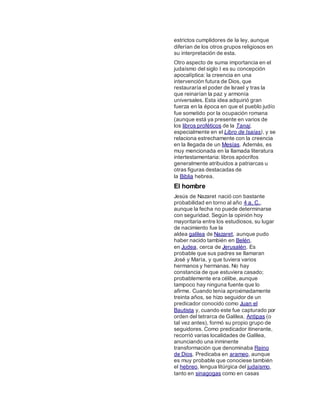 estrictos cumplidores de la ley, aunque
diferían de los otros grupos religiosos en
su interpretación de esta.
Otro aspecto de suma importancia en el
judaísmo del siglo I es su concepción
apocalíptica: la creencia en una
intervención futura de Dios, que
restauraría el poder de Israel y tras la
que reinarían la paz y armonía
universales. Esta idea adquirió gran
fuerza en la época en que el pueblo judío
fue sometido por la ocupación romana
(aunque está ya presente en varios de
los libros proféticos de la Tanaj,
especialmente en el Libro de Isaías), y se
relaciona estrechamente con la creencia
en la llegada de un Mesías. Además, es
muy mencionada en la llamada literatura
intertestamentaria: libros apócrifos
generalmente atribuidos a patriarcas u
otras figuras destacadas de
la Biblia hebrea.
El hombre
Jesús de Nazaret nació con bastante
probabilidad en torno al año 4 a. C.,
aunque la fecha no puede determinarse
con seguridad. Según la opinión hoy
mayoritaria entre los estudiosos, su lugar
de nacimiento fue la
aldea galilea de Nazaret, aunque pudo
haber nacido también en Belén,
en Judea, cerca de Jerusalén. Es
probable que sus padres se llamaran
José y María, y que tuviera varios
hermanos y hermanas. No hay
constancia de que estuviera casado;
probablemente era célibe, aunque
tampoco hay ninguna fuente que lo
afirme. Cuando tenía aproximadamente
treinta años, se hizo seguidor de un
predicador conocido como Juan el
Bautista y, cuando este fue capturado por
orden del tetrarca de Galilea, Antipas (o
tal vez antes), formó su propio grupo de
seguidores. Como predicador itinerante,
recorrió varias localidades de Galilea,
anunciando una inminente
transformación que denominaba Reino
de Dios. Predicaba en arameo, aunque
es muy probable que conociese también
el hebreo, lengua litúrgica del judaísmo,
tanto en sinagogas como en casas
 