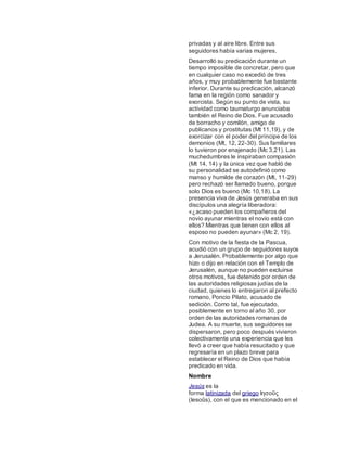privadas y al aire libre. Entre sus
seguidores había varias mujeres.
Desarrolló su predicación durante un
tiempo imposible de concretar, pero que
en cualquier caso no excedió de tres
años, y muy probablemente fue bastante
inferior. Durante su predicación, alcanzó
fama en la región como sanador y
exorcista. Según su punto de vista, su
actividad como taumaturgo anunciaba
también el Reino de Dios. Fue acusado
de borracho y comilón, amigo de
publicanos y prostitutas (Mt 11,19), y de
exorcizar con el poder del príncipe de los
demonios (Mt, 12, 22-30). Sus familiares
lo tuvieron por enajenado (Mc 3,21). Las
muchedumbres le inspiraban compasión
(Mt 14, 14) y la única vez que habló de
su personalidad se autodefinió como
manso y humilde de corazón (Mt, 11-29)
pero rechazó ser llamado bueno, porque
solo Dios es bueno (Mc 10,18). La
presencia viva de Jesús generaba en sus
discípulos una alegría liberadora:
«¿acaso pueden los compañeros del
novio ayunar mientras el novio está con
ellos? Mientras que tienen con ellos al
esposo no pueden ayunar» (Mc 2, 19).
Con motivo de la fiesta de la Pascua,
acudió con un grupo de seguidores suyos
a Jerusalén. Probablemente por algo que
hizo o dijo en relación con el Templo de
Jerusalén, aunque no pueden excluirse
otros motivos, fue detenido por orden de
las autoridades religiosas judías de la
ciudad, quienes lo entregaron al prefecto
romano, Poncio Pilato, acusado de
sedición. Como tal, fue ejecutado,
posiblemente en torno al año 30, por
orden de las autoridades romanas de
Judea. A su muerte, sus seguidores se
dispersaron, pero poco después vivieron
colectivamente una experiencia que les
llevó a creer que había resucitado y que
regresaría en un plazo breve para
establecer el Reino de Dios que había
predicado en vida.
Nombre
Jesús es la
forma latinizada del griego Ιησοῦς
(Iesoûs), con el que es mencionado en el
 