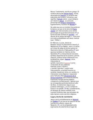 Nuevo Testamento, escrito en griego. El
nombre deriva del hebreo Ieshú, forma
abreviada de Yeshúa, la variante más
extendida del nombre Yehoshúa, que
significa ‘Yahveh salva’, y que designa
así mismo a Josué, un conocido
personaje del Antiguo Testamento,
lugarteniente y sucesor de Moisés.94
Se sabe que era un nombre frecuente en
la época, ya que en la obra de Flavio
Josefo son mencionados unos veinte
personajes de igual denominación.95 La
forma de este nombre en arameo ―el
idioma de la Judea del siglo I― es la que
con toda probabilidad usó Jesús: Ieshuá
(‫ׁשי‬‫ש‬ַ, Yēšûaʿ).
En Marcos y Lucas, Jesús es
llamado Iesoûs hó Nazarēnós (Ιησοῦς ὅ
Ναζαρηνός);96 en Mateo, Juan y a veces
en Lucas se utiliza la forma Iesoûs hó
Nazoraîos (Ιησοῦς ὅ Ναζωραῖος),97 que
aparece también en Hechos de los
Apóstoles.98 La interpretación de estos
epítetos depende de los autores: para la
mayoría, ambos hacen referencia a su
localidad de origen, Nazaret; otros,
interpretan el
epíteto nazoraîos (‘nazoreo’) como
compuesto de las palabras
hebreas neser (‘retoño’)
y semah (‘germen’); según esta
interpretación, el epíteto tendría un
carácter mesiánico; otros, en cambio, lo
interpretan como Nazareo (separado
para Yahveh).99 El Diccionario de la
lengua española (de la Real Academia
Española) recoge para la palabra
«nazareno» la descripción: ‘Hebreo que
se consagraba particularmente al culto
de Dios, no bebía licor alguno que
pudiese embriagar, y no se cortaba la
barba ni el cabello’.100 Muy posiblemente,
en tiempos de Jesús hubiese unos
cuantos hombres más que actuasen de
esta manera como servicio religioso.
Lugar y fecha de nacimiento
Jesús nació probablemente en Nazaret,
en Galilea,101 ya que en la mayoría de las
fuentes se le llama «Jesús de
Nazaret»,102 y en la antigüedad solía
expresarse de esta forma el lugar de
 