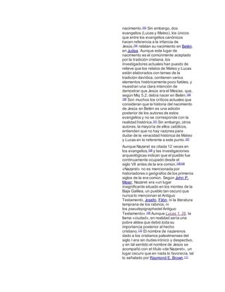 nacimiento.103 Sin embargo, dos
evangelios (Lucas y Mateo), los únicos
que entre los evangelios canónicos
hacen referencia a la infancia de
Jesús,104 relatan su nacimiento en Belén,
en Judea. Aunque este lugar de
nacimiento es el comúnmente aceptado
por la tradición cristiana, los
investigadores actuales han puesto de
relieve que los relatos de Mateo y Lucas
están elaborados con temas de la
tradición davídica, contienen varios
elementos históricamente poco fiables, y
muestran una clara intención de
demostrar que Jesús era el Mesías, que,
según Miq 5,2, debía nacer en Belén.105
106 Son muchos los críticos actuales que
consideran que la historia del nacimiento
de Jesús en Belén es una adición
posterior de los autores de estos
evangelios y no se corresponde con la
realidad histórica.101 Sin embargo, otros
autores, la mayoría de ellos católicos,
entienden que no hay razones para
dudar de la veracidad histórica de Mateo
y Lucas en lo referente a este punto.107
Aunque Nazaret es citada 12 veces en
los evangelios,108 y las investigaciones
arqueológicas indican que el pueblo fue
continuamente ocupado desde el
siglo VII antes de la era común,108109
«Nazaret» no es mencionada por
historiadores o geógrafos de los primeros
siglos de la era común. Según John P.
Meier, Nazaret era «un lugar
insignificante situado en los montes de la
Baja Galilea, un pueblo tan oscuro que
nunca lo mencionan el Antiguo
Testamento, Josefo, Filón, ni la literatura
temprana de los rabinos, ni
los pseudepigraphadel Antiguo
Testamento».109 Aunque Lucas 1, 26. la
llama «ciudad», en realidad sería una
pobre aldea que debió toda su
importancia posterior al hecho
cristiano.110 El nombre de nazarenos
dado a los cristianos palestinenses del
siglo I era sin dudas irónico y despectivo,
y en tal sentido el nombre de Jesús se
acompañó con el título «de Nazaret», un
lugar oscuro que en nada lo favorecía, tal
lo señalado por Raymond E. Brown.111
 