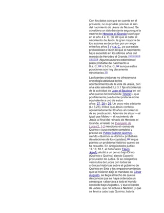 Con los datos con que se cuenta en el
presente, no es posible precisar el año
del nacimiento de Jesús de Nazaret. Se
considera un dato bastante seguro que la
muerte de Herodes el Grande tuvo lugar
en el año 4 a. C. De allí que al datar el
nacimiento de Jesús, la gran mayoría de
los autores se decantan por un rango
entre los años 7 y 4 a. C., ya que existe
probabilidad a favor de que el nacimiento
haya sucedido en los últimos años del
reinado de Herodes el Grande.112113114115
116117118 Algunos autores extienden el
plazo probable del nacimiento a
8 a. C.,119 o 3-2 a. C.,120 aunque estas
posiciones son hoy claramente
minoritarias.121
Las fuentes cristianas no ofrecen una
cronología absoluta de los
acontecimientos de la vida de Jesús, con
una sola salvedad: Lc 3,1 fija el comienzo
de la actividad de Juan el Bautista en «el
año quince del reinado de Tiberio», que
posiblemente pueda interpretarse como
equivalente a uno de estos
años: 27, 28 o 29. Un poco más adelante
(Lc 3,23), indica que Jesús contaba
aproximadamente 30 años al comienzo
de su predicación. Además de situar ―al
igual que Mateo― el nacimiento de
Jesús al final del reinado de Herodes el
Grande, el relato de Evangelio de
Lucas 2, 1-2 menciona el «censo de
Quirino» (cuyo nombre completo y
preciso es Publio Sulpicio Quirinio,
siendo «Quirino» o «Cirino» probables
desviaciones de los copistas),122 lo que
plantea un problema histórico que no se
ha resuelto. En Antigüedades judías,
17.13; 18.1, el historiador Flavio
Josefo aludió a un censo bajo Cirino
(Quirinio o Quirino) siendo Coponio
procurador de Judea. Si se cotejan los
versículos de Lucas con todas las
crónicas históricas sobre el gobierno de
Quirinio en Siria y los empadronamientos
que se hicieron bajo el mandato de César
Augusto, se llega al hecho de que se
desconoce que se haya ordenado un
censo que «abarcara a todo el mundo
conocido bajo Augusto», y que el censo
de Judea, que no incluía a Nazaret, y que
se llevó a cabo bajo Quirinio, habría
 
