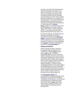 ocurrido unos diez años después de la
muerte de Herodes el Grande,118 es
decir, en el año 6 o 7 d. C.119 y por lo
tanto, presumiblemente después del
nacimiento de Jesús.122 Es probable
que post factum, es decir, tras la muerte
de Jesús de Nazaret, su nacimiento se
haya asociado a recuerdos dispersos de
acontecimientos que ocurrieron unos
años antes o después del nacimiento en
sí. Sobre este punto, Antonio
Piñero señaló: «La inmensa mayoría de
los investigadores cree que Lucas se
refiere «de oídas» al censo de Quirinio
del 6 d. C, por tanto unos diez años
después del nacimiento de Jesús».114
Convencionalmente, se adoptó como la
fecha de nacimiento de Jesús la
calculada en el siglo VI por Dionisio el
Exiguo, basada en cálculos erróneos y
que hoy sirve de inicio de la llamada era
cristiana;123 también convencionalmente,
en el siglo IV comenzó a celebrarse su
nacimiento el 25 de diciembre.124
Orígenes familiares
Sobre la familia de Jesús, todos los
evangelios están de acuerdo en el
nombre de su madre, María y de su
padre, José, si bien dos de los
evangelios (Mateo y Lucas) contienen
relatos, diferentes entre sí, acerca de la
concepción milagrosa de Jesús por obra
del Espíritu Santo. Según estos relatos,
José no habría sido su padre verdadero,
sino solo su padre legal, por ser el
esposo de María. La mayoría de los
investigadores125 creen que estos relatos
son bastante tardíos: no se mencionan
en los evangelios de Marcos y de Juan, y
existen indicios que permiten sospechar
que en tiempo de Jesús este era
conocido como «hijo de José».126
Los hermanos de Jesús son
mencionados en varias ocasiones en los
evangelios y en otros libros del Nuevo
Testamento.127 En Mc 6, 3. se mencionan
los nombres de los cuatro hermanos
varones de Jesús: Jacob (Santiago),
José, Judas y Simeón o Simón, y se
indica también la existencia de dos
hermanas.128
 