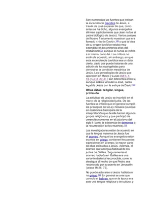 Son numerosas las fuentes que indican
la ascendencia davídica de Jesús, a
través de José (a pesar de que, como
antes se ha dicho, algunos evangelios
afirman explícitamente que José no fue el
padre biológico de Jesús). Varios pasajes
del Nuevo Testamento muestran que era
llamado «hijo de David»,129 y que la idea
de su origen davídico estaba muy
extendida en los primeros años del
cristianismo130 aunque él nunca se refirió
a sí mismo como tal. Los críticos no
están de acuerdo, sin embargo, en que
esta ascendencia davídica sea un dato
cierto, dado que puede tratarse de una
adición de los evangelistas para
demostrar la condición mesiánica de
Jesús. Las genealogías de Jesús que
aparecen en Mateo y Lucas (Mt 1, 1-
16. y Lc 3, 23-31.) son diferentes entre sí,
aunque ambas vinculan a José, padre
legal de Jesús con la estirpe de David.131
Otros datos: religión, lengua,
profesión
La actividad de Jesús se inscribió en el
marco de la religiosidad judía. De las
fuentes se infiere que en general cumplió
los preceptos de la Ley mosaica (aunque
en ocasiones discrepara de la
interpretación que de ella hacían algunos
grupos religiosos), y que participó de
creencias comunes en el judaísmo del
siglo I (como la existencia de demonios o
la resurrección de los muertos).132
Los investigadores están de acuerdo en
que la lengua materna de Jesús fue
el arameo. Aunque los evangelios están
escritos en griego, contienen frecuentes
expresiones en arameo, la mayor parte
de ellas atribuidas a Jesús. Además, el
arameo era la lengua habitual de los
judíos de Galilea. Seguramente el
arameo hablado en Galilea era una
variante dialectal reconocible, como lo
atestigua el hecho de que Pedro sea
reconocido por su acento en Jerusalén
(véase Mt 26, 73).
No puede aclararse si Jesús hablaba o
no griego.133 En general se cree que
conocía el hebreo, que en la época era
solo una lengua religiosa y de cultura, y
 