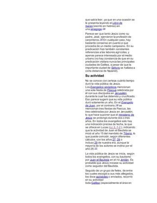 que sabía leer, ya que en una ocasión se
le presenta leyendo el Libro de
Isaías (escrito en hebreo) en
una sinagoga.134
Parece ser que tanto Jesús como su
padre, José, ejercieron la profesión de
carpinteros.135 En cualquier caso, hay
bastante consenso en cuanto a que
procedía de un medio campesino. En su
predicación hizo también constantes
referencias a las labores agrícolas, y
apenas parece interesado por el medio
urbano (no hay constancia de que en su
predicación visitara nunca las principales
ciudades de Galilea, a pesar de que la
importante ciudad de Séforis se hallaba a
corta distancia de Nazaret).
Su actividad
No se conoce con certeza cuánto tiempo
duró la vida pública de Jesús.
Los Evangelios sinópticos mencionan
una sola fiesta de Pascua celebrada por
él con sus discípulos en Jerusalén,
durante la cual fue detenido y crucificado.
Eso parece sugerir que su vida pública
duró solamente un año. En el Evangelio
de Juan, por el contrario,136 se
mencionan tres fiestas de Pascua, las
tres celebradas por Jesús en Jerusalén,
lo que hace suponer que el ministerio de
Jesús se prolongó durante dos o tres
años. En todos los evangelios solo hay
una indicación precisa de fecha, la que
se ofrece en Lucas (Lc 3, 1-2.), indicando
que la actividad de Juan el Bautista se
inició el año 15 del mandato de Tiberio, lo
que puede coincidir, según diferentes
cálculos, con los años 27, 28 o
incluso 29 de nuestra era, aunque la
mayoría de los autores se inclina por el
año 28.137
La vida pública de Jesús se inicia, según
todos los evangelios, con su bautismo
por Juan el Bautista en el río Jordán. Es
probable que Jesús iniciase su actividad
como seguidor del Bautista.
Seguido de un grupo de fieles, de entre
los cuales escogió a sus más allegados,
los doce apóstoles o enviados, recorrió
en su actividad
toda Galilea (especialmente el área en
 