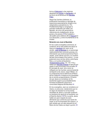 torno a Cafarnaún) y las regiones
aledañas de Fenicia, la Decápolis y el
territorio de la tetrarquía de Herodes
Filipo.
Según las fuentes cristianas, su
predicación transmitía un mensaje de
esperanza especialmente dirigido a los
marginados y pecadores (Lc 15).
Posiblemente llegó a congregar a
grandes multitudes (se habla, por
ejemplo, de cinco mil personas en
referencia a la multiplicación de los
panes y los peces).138 Se trasladó a
Jerusalén para celebrar allí la Pascuacon
sus discípulos, y entró triunfalmente en la
ciudad.
Relación con Juan el Bautista
En los cuatro evangelios canónicos, el
comienzo de la vida pública de Jesús lo
marca su bautismo por Juan en el
Jordán. Juan el Bautista es un personaje
relativamente bien conocido gracias a la
información que de él proporciona Flavio
Josefo, quien afirma que era «un hombre
de bien que incitaba a los judíos [...] a ser
justos los unos con los otros y píos hacia
Dios, y a ir juntos al bautismo»
(Antigüedades judías, 18, 116-119) y
relata que Herodes Antipas lo ejecutó por
miedo a que provocase una revuelta.139
El mensaje de Juan, tal y como es
reflejado por las fuentes, parece bastante
semejante al de Jesús; según Mateo, en
su predicación hacía referencia al Reino
de los Cielos140 e insistía en la necesidad
de un pronto arrepentimiento. El hecho
de que Jesús se sometiese al rito
bautismal sugiere que probablemente
formase inicialmente parte de la
comunidad religiosa del Bautista.141
En los evangelios, Juan se considera a sí
mismo un precursor, declarando que no
es digno de desatar la correa de las
sandalias de Jesús y que este sustituirá
su bautismo de agua por el bautismo «en
el Espíritu Santo».142 Por su parte, Jesús
habla con gran respeto de Juan,
afirmando que «entre los que nacen de
mujer no se ha levantado otro mayor», si
bien añade que «el más pequeño en el
Reino de los Cielos es mayor que él».143
 