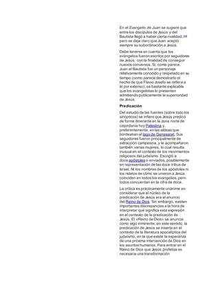 En el Evangelio de Juan se sugiere que
entre los discípulos de Jesús y del
Bautista llegó a haber cierta rivalidad,144
pero se deja claro que Juan aceptó
siempre su subordinación a Jesús.
Debe tenerse en cuenta que los
evangelios fueron escritos por seguidores
de Jesús, con la finalidad de conseguir
nuevos conversos. Si, como parece,
Juan el Bautista fue un personaje
relativamente conocido y respetado en su
tiempo (como parece demostrarlo el
hecho de que Flavio Josefo se refiera a
él por extenso), es bastante explicable
que los evangelistas lo presenten
admitiendo públicamente la superioridad
de Jesús.
Predicación
Del estudio de las fuentes (sobre todo los
sinópticos) se infiere que Jesús predicó
de forma itinerante en la zona norte de
cisjordania hoy Palestina y,
preferentemente, en las aldeas que
bordeaban el lago de Genesaret. Sus
seguidores fueron principalmente de
extracción campesina, y le acompañaron
también varias mujeres, lo cual resulta
inusual en el contexto de los movimientos
religiosos del judaísmo. Escogió a
doce apóstoles o enviados, posiblemente
en representación de las doce tribus de
Israel. Ni los nombres de los apóstoles ni
los relatos de cómo se unieron a Jesús
coinciden en todos los evangelios, pero
todos concuerdan en la cifra de doce.
La crítica es prácticamente unánime en
considerar que el núcleo de la
predicación de Jesús era el anuncio
del Reino de Dios. Sin embargo, existen
importantes discrepancias a la hora de
interpretar qué significa esta expresión
en el contexto de la predicación de
Jesús. El «Reino de Dios» se anuncia
como algo inminente; en este sentido, la
predicación de Jesús se inserta en el
contexto de la literatura apocalíptica del
judaísmo, en la que existe la esperanza
de una próxima intervención de Dios en
los asuntos humanos. Para entrar en el
Reino de Dios que Jesús profetiza es
necesaria una transformación
 