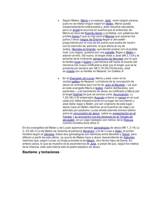  Según Mateo, María y su esposo, José, viven (según parece,
pues no se relata ningún viaje)5 en Belén. María queda
inesperadamente embarazada y José resuelve repudiarla,
pero un ángel le anuncia en sueños que el embarazo de
María es obra del Espíritu Santo y profetiza, con palabras del
profeta Isaías,6 que su hijo será el Mesías que esperan los
judíos.7 Unos magos de Oriente llegan a Jerusalén
preguntando por el «rey de los judíos que acaba de nacer»
con la intención de adorarlo, lo que alerta al rey de
Judea, Herodes el Grande, que decide acabar con el posible
rival. Los magos, guiados por una estrella, llegan a Belén y
adoran al niño. De nuevo, el ángel visita a José (Mt 2,13)8 y le
advierte de la inminente persecución de Herodes, por lo que
la familia huye a Egipto y permanece allí hasta la muerte del
monarca (de nuevo notificada a José por el ángel, que se le
presenta por tercera vez: Mt 2,19-29).9 Entonces, José
se instala con su familia en Nazaret, en Galilea.10
 En el Evangelio de Lucas, María y José viven en la
ciudad galilea de Nazaret. La historia de la concepción de
Jesús se entrelaza aquí con la de Juan el Bautista ―ya que
en este evangelio María e Isabel, madre del Bautista, son
parientes― y el nacimiento de Jesús es notificado a María por
el ángel Gabriel (lo que se conoce como Anunciación: Lc
1,26-38).11 El emperador Augusto ordena un censo en el cual
cada uno debe empadronarse en su lugar de nacimiento y
José debe viajar a Belén, por ser originario de este lugar.
Jesús nace en Belén mientras se encuentran de viaje y es
adorado por pastores. Lucas añade además breves relatos
sobre la circuncisión de Jesús, sobre su presentación en el
Templo y su encuentro con los doctores en el Templo de
Jerusalén, en un viaje realizado con motivo de la Pascua,
cuando contaba doce años.12
En los evangelios de Mateo y de Lucas aparecen sendas genealogías de Jesús (Mt 1, 2-16; Lc
3, 23-38).13 La de Mateo se remonta al patriarca Abraham, y la de Lucas a Adán, el primer
hombre según el Génesis. Estas dos genealogías son idénticas entre Abrahán y David, pero
difieren a partir de este último, ya que la de Mateo hace a Jesús descendiente de Salomón,
mientras que, según Lucas, su linaje procedería de Natam, otro de los hijos de David. En
ambos casos, lo que se muestra es la ascendencia de José, a pesar de que, según los relatos
de la infancia, este solo habría sido el padre adoptivo de Jesús.
Bautismo y tentaciones
 