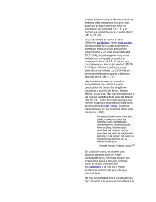 interior (metanoia) que alcanza todos los
ámbitos de la existencia humana; así,
quien no se hace como un niño no
entrará en el Reino (Mt 18, 1-5) y el
perdón es condición para un culto eficaz
(Mt, 5, 21-26).
Jesús describió el Reino de Dios
utilizando parábolas (véase más arriba),
en muchas de las cuales aparece un
contraste entre un inicio pequeño e
insignificante y un final espléndido (Mt
13,31-34), un padre generoso y unos
invitados al banquete ocupados y
desagradecidos (Mt 22, 1-14), un rey
compasivo y un siervo sin piedad (Mt 18,
21-35), un viñador confiado y unos
arrendatarios infieles (Lc 20, 9-19), un
sembrador despreocupado y distintos
tipos de tierra (Mc 4,1-9).
Hay bastante consenso entre los
especialistas en cuanto a que la
predicación de Jesús iba dirigida en
exclusiva al pueblo de Israel. Según
Mateo, así lo dijo: «No soy enviado sino a
las ovejas perdidas de la casa de Israel»
(Mt 15, 24.). Entre los historiadores que
no han aceptado esta exclusividad judía
se encuentra Ernest Renan, quien se
expresaba así en su polémica obra Vida
de Jesús (1863):
Es revolucionario en el más alto
grado; convoca a todos los
hombres a un culto basado
únicamente en la condición de
hijos de Dios. Proclama los
derechos del hombre, no los
derechos del judío; la religión del
hombre, no la religión del judío; la
liberación del hombre, no la
liberación del judío.
Ernest Renan, Vida de Jesús 145
En cualquier caso, se admite que
algunos gentiles podrían haber
participado de su mensaje. Según los
evangelios, sanó a algunos gentiles,
como el criado del centurión
de Cafarnaún o la hija de la mujer
sirofenicia, conmovido por la fe que
demostraron.
No hay unanimidad entre los estudiosos
con respecto a si Jesús se consideró a sí
 