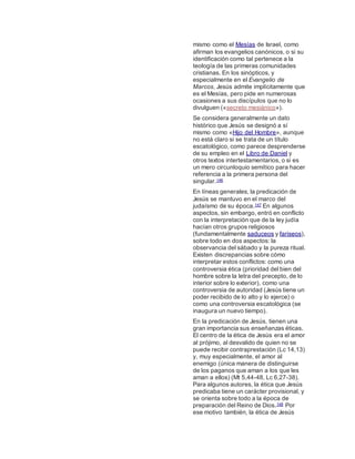 mismo como el Mesías de Israel, como
afirman los evangelios canónicos, o si su
identificación como tal pertenece a la
teología de las primeras comunidades
cristianas. En los sinópticos, y
especialmente en el Evangelio de
Marcos, Jesús admite implícitamente que
es el Mesías, pero pide en numerosas
ocasiones a sus discípulos que no lo
divulguen («secreto mesiánico»).
Se considera generalmente un dato
histórico que Jesús se designó a sí
mismo como «Hijo del Hombre», aunque
no está claro si se trata de un título
escatológico, como parece desprenderse
de su empleo en el Libro de Daniel y
otros textos intertestamentarios, o si es
un mero circunloquio semítico para hacer
referencia a la primera persona del
singular.146
En líneas generales, la predicación de
Jesús se mantuvo en el marco del
judaísmo de su época.147 En algunos
aspectos, sin embargo, entró en conflicto
con la interpretación que de la ley judía
hacían otros grupos religiosos
(fundamentalmente saduceos y fariseos),
sobre todo en dos aspectos: la
observancia del sábado y la pureza ritual.
Existen discrepancias sobre cómo
interpretar estos conflictos: como una
controversia ética (prioridad del bien del
hombre sobre la letra del precepto, de lo
interior sobre lo exterior), como una
controversia de autoridad (Jesús tiene un
poder recibido de lo alto y lo ejerce) o
como una controversia escatológica (se
inaugura un nuevo tiempo).
En la predicación de Jesús, tienen una
gran importancia sus enseñanzas éticas.
El centro de la ética de Jesús era el amor
al prójimo, al desvalido de quien no se
puede recibir contraprestación (Lc 14,13)
y, muy especialmente, el amor al
enemigo (única manera de distinguirse
de los paganos que aman a los que les
aman a ellos) (Mt 5,44-48, Lc 6,27-38).
Para algunos autores, la ética que Jesús
predicaba tiene un carácter provisional, y
se orienta sobre todo a la época de
preparación del Reino de Dios.148 Por
ese motivo también, la ética de Jesús
 