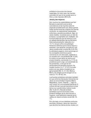 enfatiza la renuncia a los bienes
materiales. En todo caso, las fuentes
coinciden en que no se puede servir a
Dios y a las riquezas (Mt 6,24).
Jesús y las mujeres
Son muchos los especialistas que han
llamado la atención acerca de la
coincidencia en las fuentes sobre la
especial consideración que Jesús parece
haber tenido hacia las mujeres de diversa
condición, en especial las marginadas,
enfermas y pecadoras públicas. Algo, en
cierta medida, novedoso para un rabí de
la época. Los ejemplos son múltiples: así
la encorvada a la que se acerca y cura
en sábado llamándola hija de Abraham,
título exclusivamente masculino (Lc
13,11); la que sufría una patología
femenina extrema que la hacía impura y
excluida y que alcanza a tocarle sin que
Jesús pueda evitar curarla (Mc 5,25-34);
la extranjera pagana, único personaje en
los evangelios canónicos que le
convence en una discusión, apelando a
su corazón con una parábola (Mt 15,28);
la viuda a la que Jesús se acerca por
propia iniciativa, conmovido (Lc 7,13); la
prostituta que le unge, con escándalo de
los presentes, y a la que le son
perdonados los pecados porque «ha
amado mucho» (Lc 7, 37-47); la viuda
pobre a la que Jesús ensalza por su
generosidad (Mc 12, 41-44); Marta y
María, las amigas que le acogen en su
casa (Lc 10, 38-42); etc.
Las fuentes sinópticas coinciden también
en que entre los discípulos itinerantes de
Jesús se encontraban mujeres (María
Magdalena, Juana, Salomé...), algo no
muy común en una sociedad patriarcal. E
incluso afirman que permanecieron al pie
de la cruz cuando todos habían huido
(Mc 15,40-41). Resulta también
paradójico que se reconozca como
primeros testigos de la resurrección a
mujeres, cuyo testimonio apenas tenía
validez en aquel contexto social (Mc 16,
11).
Por otro lado, en sus diatribas contra los
escribas y fariseos, Jesús les reprocha
que devoren los bienes de las viudas con
 