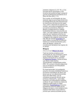 pretextos religiosos (Lc 20, 18), y a los
príncipes de los sacerdotes y a los
ancianos del pueblo les llega a asegurar
que las prostitutas les precederán en el
Reino de Dios (Mt 21, 31).
Por su parte, en el Evangelio de Juan,
destacan algunos personajes femeninos:
la enemiga étnica de vida licenciosa que
es interlocutora del discurso del «agua
viva» y de la «adoración en espíritu y en
verdad», que acaba evangelizando a sus
convecinos samaritanos; Marta de
Betania, protagonista de un diálogo
fundamental sobre la «resurrección y la
vida»; y la mujer adúltera a la que Jesús
salva de morir lapidada conforme a la
Ley de Moisés. Incluso la crítica histórica
y exegética más exigente reconoce que,
más allá del carácter kerigmático de
estos relatos, se esconde un trasfondo
histórico en donde el predicador judío,
Jesús de Nazaret, otorgó una
consideración llamativa a las mujeres de
su tiempo.
Milagros
Artículo principal: Milagros de Jesús
Tanto las fuentes sinópticas como
el Evangelio de Juan presentan a Jesús
como hacedor de milagros. También
destaca esta faceta de su actividad
el Testimonio Flaviano, donde se indica
que «llevó a cabo hechos
sorprendentes» (Antigüedades judías,
XVIII, 63), aunque no puede asegurarse
que no se trate de una interpolación
cristiana posterior.
En líneas generales, la investigación
actual no concede credibilidad histórica a
los hechos maravillosos de Jesús que
tienen que ver con alteraciones de las
leyes de la Naturaleza, que se
consideran proyección de la fe de los
primeros cristianos149 y, como tales,
requieren una interpretación simbólica,
no literal. En gran medida los relatos de
milagros pueden tener un origen
helenístico: Rudolf Bultmann encontró
paralelismos entre los relatos de los
milagros de Jesús y otros similares de la
tradición helenística, lo que le llevó a
concluir que «parece probable que los
 
