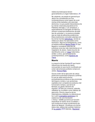 relatos taumatúrgicos tienen
generalmente un origen helenístico».150
No obstante, se acepta en general que
Jesús fue considerado por sus
contemporáneos como capaz de curar
ciertas enfermedades y de exorcizar
demonios, lo que puede interpretarse a la
luz de las creencias populares en la
Palestina del siglo I. Los sinópticos, y
especialmente el Evangelio de Marcos,
ofrecen numerosos testimonios de este
tipo de actividad, y no parece probable
que se trate de adiciones posteriores.
Estos testimonios coinciden además con
los de las fuentes talmúdicas, donde se
relata que Jesús fue ejecutado como
hechicero. Algunos investigadores, como
el estadounidense Morton Smith,151 han
llegado a considerar este tipo de
prácticas como las más importantes en el
magisterio de Jesús, hasta el punto de
identificarlo como un mago helenístico,
similar a otros, aproximadamente
contemporáneos, como Apolonio de
Tiana.
Muerte
La mayoría de las fuentes152 que hacen
referencia a la muerte de Jesús
concuerdan en que murió crucificado por
orden del entonces prefecto romano en
Judea, Poncio Pilato.
Que la orden de la ejecución de Jesús
partió de la autoridad romana lo confirma
lo que se sabe acerca de los
procedimientos jurídicos en las provincias
del Imperio romano. Las sentencias
capitales eran competencia exclusiva del
funcionario romano, que tenía el
llamado ius gladii (‘derecho de
espada’).153 Solo los romanos, además,
utilizaban la crucifixión como método de
ejecución. Para la mayoría de los
historiadores y biblistas, la referencia en
los cuatro evangelios canónicos a la
existencia de una inscripción
o titulus―tablilla que tenía por función
especificar el motivo de la crucifixión―
que contenía el cargo condenatorio de
Jesús de Nazaret, constituye uno de los
datos más sólidos del carácter histórico
de su pasión.154155 Además, Raymond
 