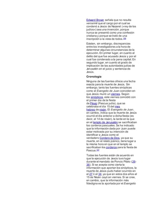 Edward Brown señala que no resulta
verosímil que el cargo por el cual se
condenó a Jesús de Nazaret («rey de los
judíos») sea una invención, porque
nunca se presentó como una confesión
cristiana y porque se trató de una
inscripción a la vista de todos.156
Existen, sin embargo, discrepancias
entre los investigadores a la hora de
determinar algunas circunstancias de la
ejecución. En primer lugar, en cuanto al
delito del que fue acusado Jesús y por el
cual fue condenado a la pena capital. En
segundo lugar, en cuanto al grado de
implicación de las autoridades judías de
Jerusalén en el juicio y sentencia de
Jesús.
Cronología
Ninguna de las fuentes ofrece una fecha
exacta para la muerte de Jesús. Sin
embargo, tanto las fuentes sinópticas
como el Evangelio de Juan coinciden en
que Jesús murió un viernes. Según
los sinópticos, este viernes coincidió con
el primer día de la fiesta
de Pésaj (Pascua judía), que se
celebraba el día 15 del mes
hebreo de nisán. El Evangelio de Juan,
en cambio, indica que la muerte de Jesús
ocurrió el día anterior a dicha fiesta (es
decir, el 14 de nisán), la tarde en la que
en el templo de Jerusalén se sacrificaban
los corderos pascuales. Se ha indicado
que la información dada por Juan puede
estar motivada por su intención de
identificar a Jesús como el
verdadero Cordero de Dios, ya que su
muerte, en el relato joánico, tiene lugar a
la misma hora en que en el templo se
sacrificaban los corderos para la fiesta de
Pascua.157
Todas las fuentes están de acuerdo en
que la ejecución de Jesús tuvo lugar
durante el mandato de Poncio Pilato (26-
36). Si se acepta como cierta la
información que aportan los sinópticos, la
muerte de Jesús pudo haber ocurrido en
el 27 ó el 34, ya que en estos dos años el
15 de Nisán cayó en viernes. Si se cree,
en cambio, que la información más
fidedigna es la aportada por el Evangelio
 