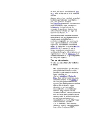 de Juan, las fechas posibles son el 30 y
el 33, años en los que el 14 de nisán fue
viernes.
Algunos autores han intentado armonizar
los datos aportados por los sinópticos y
por Juan, apelando al uso de
dos calendarios diferentes (un calendario
lunar oficial y otro solar, utilizado por
los esenios). No hay indicios, sin
embargo, de que Jesús siguiese otro
calendario diferente del que regía las
festividades oficiales.158
Aunque la tradición cristiana considera
generalmente que, en el momento de su
muerte, Jesús tenía 33 años, es
perfectamente posible que tuviera una
edad superior, dado que, como se ha
expresado, posiblemente nació antes
del 4 a. C. (año de la muerte de Herodes
el Grande).159 El número 33 con el
tiempo ha acabado adquiriendo un
sentido simbólico y ha sido empleado por
organizaciones como la masonería, que
divide su escalafón en 33 grados (siendo
el 33 el grado superior).
Teorías minoritarias
Teorías acerca del carácter histórico
de Jesús
 Una teoría considera que Jesús fue
principalmente un revolucionario
mesiánico, que pretendía redimir a
Israel e instalar un
régimen teocrático (el Reino de
Dios). Esta teoría relaciona a Jesús
con el movimiento de los zelotes, y
se basa principalmente en el dato,
corroborado por fuentes no cristianas
(Tácito, Flavio Josefo), de su
ejecución en la cruz, suplicio
reservado a los condenados por
sedición. Según estos autores,
aquello que en las fuentes contradice
esta teoría sería el resultado de una
reelaboración de la historia de Jesús
por parte de sus seguidores,
realizada tras su muerte. El principal
defensor de esta teoría fue
S. F. G. Brandon: Jesus and the
zealots: a study of the political factor
in primitive christianity (1967).
 