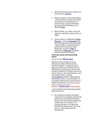  Otras teorías relacionan a Jesús con
la secta de los esenios.
 Algunos autores, como Burton Mack
o John Dominic Crossan,160 piensan
que Jesús fue principalmente un
maestro ético, cuyas enseñanzas
tienen grandes afinidades con la
filosofía cínica.
 Morton Smith, en su libro Jesus the
magician, identifica a Jesús como un
mago.
 Varios autores, notablemente Hyam
Maccoby, creen que Barrabás es la
versión griega del arameo Bar Abba
(‘hijo de padre’), supuestamente el
sobrenombre del mismo Jesús.
Según ello, al pedir a Pilato la
liberación de Barrabás, el pueblo
pedía la liberación de Jesús.
Teoría de Jesús como personaje
mítico
Artículo principal: Mito de Jesús
Algunos autores niegan de forma
absoluta la validez histórica de las
fuentes cristianas, y sostienen que la
figura de Jesús es el resultado de una
falsificación consciente por parte de los
primeros cristianos.161 Según esta teoría,
Jesús no fue un personaje histórico, sino
una entidad mítica, producto
del sincretismo entre las religiosidades
helenística y judía. En la actualidad, los
principales defensores de esta teoría en
medios académicos son George Albert
Wells, Earl Doherty, Alvar
Ellegård, Timothy Freke y Peter Gandy.
Los principales argumentos que apoyan
esta postura son:
 En la literatura cristiana del siglo I,
excluidos los evangelios, apenas hay
referencias a la actividad de Jesús.
Ninguno de estos textos registra sus
enseñanzas, sus milagros ni el
proceso que llevó a su ejecución.
Earl Doherty llama a esto, de forma
irónica, «una conspiración de
silencio».162
 