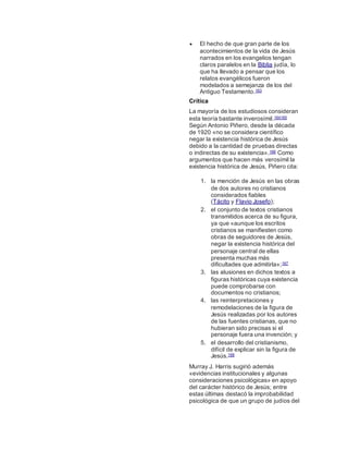  El hecho de que gran parte de los
acontecimientos de la vida de Jesús
narrados en los evangelios tengan
claros paralelos en la Biblia judía, lo
que ha llevado a pensar que los
relatos evangélicos fueron
modelados a semejanza de los del
Antiguo Testamento.163
Crítica
La mayoría de los estudiosos consideran
esta teoría bastante inverosímil.164165
Según Antonio Piñero, desde la década
de 1920 «no se considera científico
negar la existencia histórica de Jesús
debido a la cantidad de pruebas directas
o indirectas de su existencia».166 Como
argumentos que hacen más verosímil la
existencia histórica de Jesús, Piñero cita:
1. la mención de Jesús en las obras
de dos autores no cristianos
considerados fiables
(Tácito y Flavio Josefo);
2. el conjunto de textos cristianos
transmitidos acerca de su figura,
ya que «aunque los escritos
cristianos se manifiesten como
obras de seguidores de Jesús,
negar la existencia histórica del
personaje central de ellas
presenta muchas más
dificultades que admitirla»;167
3. las alusiones en dichos textos a
figuras históricas cuya existencia
puede comprobarse con
documentos no cristianos;
4. las reinterpretaciones y
remodelaciones de la figura de
Jesús realizadas por los autores
de las fuentes cristianas, que no
hubieran sido precisas si el
personaje fuera una invención; y
5. el desarrollo del cristianismo,
difícil de explicar sin la figura de
Jesús.168
Murray J. Harris sugirió además
«evidencias institucionales y algunas
consideraciones psicológicas» en apoyo
del carácter histórico de Jesús; entre
estas últimas destacó la improbabilidad
psicológica de que un grupo de judíos del
 