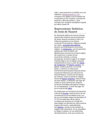 siglo I, para quienes la crucifixión era una
maldición (Deuteronomio 21, 23.),
inventara una religión cuyo fundador fue
crucificado por los romanos, acusado de
sedición y alboroto político, y que
muriesen por sostener semejante engaño
por ellos creado.169
Repercusiones históricas
de Jesús de Nazaret
Es abismal la diferencia entre la mínima
repercusión histórica que la predicación
de Jesús alcanzó durante su vida y su
influencia posterior en la historia
universal. El movimiento religioso iniciado
por Jesús, escindido del judaísmo,
terminó convirtiéndose en una nueva
religión, el cristianismo, que fue ganando
adeptos por todo el ámbito del
Mediterráneo durante los primeros siglos
de nuestra era. A pesar de ser
duramente criticada, e incluso
perseguida, durante el siglo IV la religión
cristiana llegó a ser la religión principal
(oficialmente la única a partir del Edicto
de Tesalónica) del Imperio romano. La
Iglesia cristiana alcanzó un enorme
poder, y mantuvo su estructura
fuertemente jerarquizada después de las
invasiones bárbaras que marcaron el
final del Imperio romano de Occidente.
En Oriente, continuó siendo la religión
oficial del Imperio bizantino hasta el final
de este estado, a mediados del siglo XV,
si bien en gran parte de los antiguos
territorios orientales del Imperio romano
se vio desplazada, a partir del siglo VII,
por el avance del islam.
El cristianismo se incorporó a la herencia
cultural de Europa, hasta el punto de ser
considerado en la actualidad como uno
de sus principales rasgos de identidad.170
171 Con la expansión de la cultura
europea que comenzó en el siglo XV,
esta religión se difundió por otros muchos
lugares del mundo, especialmente
por América, donde es hoy también la
religión más importante. En la actualidad,
la religión cristiana, en sus diferentes
denominaciones, es la que cuenta con
 