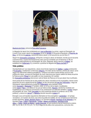 Bautismo de Cristo, pintura de Piero della Francesca.
La llegada de Jesús fue profetizada por Juan el Bautista (su primo, según el Evangelio de
Lucas),14 por quien Jesús fue bautizado en el río Jordán.15 Durante el bautismo, el Espíritu de
Dios, en forma de paloma, descendió sobre Jesús, y se escuchó la voz de Dios.16
Según los Evangelios sinópticos, el Espíritu condujo a Jesús al desierto, donde ayunó durante
cuarenta días y superó las tentaciones a las que fue sometido por el Demonio.17 No se
menciona este episodio en el Evangelio de Juan. Después Jesús marchó a Galilea, se
estableció en Cafarnaún,18 y comenzó a predicar la llegada del Reino de Dios.19
Vida pública
Acompañado por sus seguidores, Jesús recorrió las regiones de Galilea y Judea predicando
el Evangelio y realizando numerosos milagros. El orden de los hechos y dichos de Jesús varía
según los diferentes relatos evangélicos. Tampoco se indica cuánto tiempo duró la vida
pública de Jesús, aunque el Evangelio de Juan menciona que Jesús celebró la fiesta anual de
la Pascua judía (Pésaj) en Jerusalén en tres ocasiones. En cambio
los Evangelios sinópticos mencionan solo la fiesta de Pascua en la que Jesús fue crucificado.
Gran parte de los hechos de la vida pública de Jesús narrados en los evangelios, tienen como
escenario la zona septentrional de Galilea, en las cercanías del mar de Tiberíades, o lago de
Genesaret, especialmente la ciudad de Cafarnaúm, pero también otras,
como Corozaín o Betsaida.20 También visitó, en el sur de la región, localidades
como Caná o Naín, y la aldea en la que se había criado, Nazaret, donde fue recibido con
hostilidad por sus antiguos convecinos.21 Su predicación se extendió también a Judea (según
el Evangelio de Juan, visitó Jerusalén en tres ocasiones desde el comienzo de su vida
pública), y estuvo en Jericó22 y Betania (donde resucitó a Lázaro).23
Escogió a sus principales seguidores (llamados en los evangelios «apóstoles»; en griego,
‘enviados’), en número de doce, de entre el pueblo de Galilea. En los sinópticos se menciona
la lista siguiente: Simón, llamado Pedro y su hermano Andrés; Santiago el de Zebedeo y su
hermano Juan; Felipe y Bartolomé; Tomás y Mateo el publicano; Santiago el de
Alfeo y Tadeo; Simón el Zelote y Judas Iscariote, el que posteriormente traicionaría a Jesús
(Mt 10,2-4; Mc 3,16-19; Lc 6, 13-16).24 Algunos de ellos eran pescadores, como las dos
 