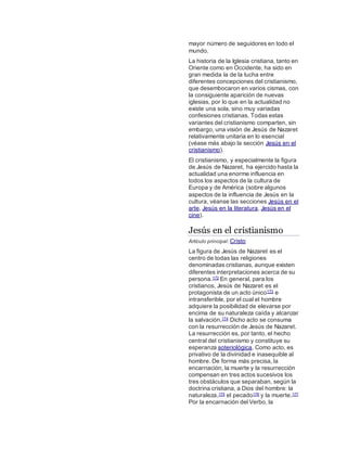 mayor número de seguidores en todo el
mundo.
La historia de la Iglesia cristiana, tanto en
Oriente como en Occidente, ha sido en
gran medida la de la lucha entre
diferentes concepciones del cristianismo,
que desembocaron en varios cismas, con
la consiguiente aparición de nuevas
iglesias, por lo que en la actualidad no
existe una sola, sino muy variadas
confesiones cristianas. Todas estas
variantes del cristianismo comparten, sin
embargo, una visión de Jesús de Nazaret
relativamente unitaria en lo esencial
(véase más abajo la sección Jesús en el
cristianismo).
El cristianismo, y especialmente la figura
de Jesús de Nazaret, ha ejercido hasta la
actualidad una enorme influencia en
todos los aspectos de la cultura de
Europa y de América (sobre algunos
aspectos de la influencia de Jesús en la
cultura, véanse las secciones Jesús en el
arte, Jesús en la literatura, Jesús en el
cine).
Jesús en el cristianismo
Artículo principal: Cristo
La figura de Jesús de Nazaret es el
centro de todas las religiones
denominadas cristianas, aunque existen
diferentes interpretaciones acerca de su
persona.172 En general, para los
cristianos, Jesús de Nazaret es el
protagonista de un acto único173 e
intransferible, por el cual el hombre
adquiere la posibilidad de elevarse por
encima de su naturaleza caída y alcanzar
la salvación.174 Dicho acto se consuma
con la resurrección de Jesús de Nazaret.
La resurrección es, por tanto, el hecho
central del cristianismo y constituye su
esperanza soteriológica. Como acto, es
privativo de la divinidad e inasequible al
hombre. De forma más precisa, la
encarnación, la muerte y la resurrección
compensan en tres actos sucesivos los
tres obstáculos que separaban, según la
doctrina cristiana, a Dios del hombre: la
naturaleza,175 el pecado176 y la muerte.177
Por la encarnación del Verbo, la
 