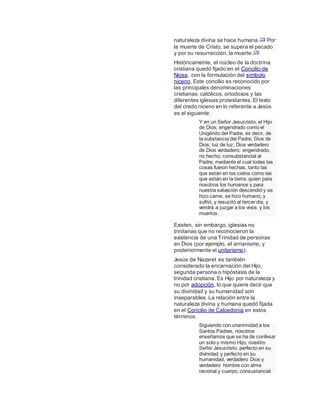 naturaleza divina se hace humana.178 Por
la muerte de Cristo, se supera el pecado
y por su resurrección, la muerte.179
Históricamente, el núcleo de la doctrina
cristiana quedó fijado en el Concilio de
Nicea, con la formulación del símbolo
niceno. Este concilio es reconocido por
las principales denominaciones
cristianas: católicos, ortodoxos y las
diferentes iglesias protestantes. El texto
del credo niceno en lo referente a Jesús
es el siguiente:
Y en un Señor Jesucristo, el Hijo
de Dios; engendrado como el
Unigénito del Padre, es decir, de
la substancia del Padre, Dios de
Dios; luz de luz; Dios verdadero
de Dios verdadero; engendrado,
no hecho; consubstancial al
Padre; mediante el cual todas las
cosas fueron hechas, tanto las
que están en los cielos como las
que están en la tierra; quien para
nosotros los humanos y para
nuestra salvación descendió y se
hizo carne, se hizo humano, y
sufrió, y resucitó al tercer día, y
vendrá a juzgar a los vivos y los
muertos.
Existen, sin embargo, iglesias no
trinitarias que no reconocieron la
existencia de una Trinidad de personas
en Dios (por ejemplo, el arrianismo, y
posteriormente el unitarismo).
Jesús de Nazaret es también
considerado la encarnación del Hijo,
segunda persona o hipóstasis de la
trinidad cristiana. Es Hijo por naturaleza y
no por adopción, lo que quiere decir que
su divinidad y su humanidad son
inseparables. La relación entre la
naturaleza divina y humana quedó fijada
en el Concilio de Calcedonia en estos
términos:
Siguiendo con unanimidad a los
Santos Padres, nosotros
enseñamos que se ha de confesar
un solo y mismo Hijo, nuestro
Señor Jesucristo, perfecto en su
divinidad y perfecto en su
humanidad, verdadero Dios y
verdadero hombre con alma
racional y cuerpo; consustancial
 