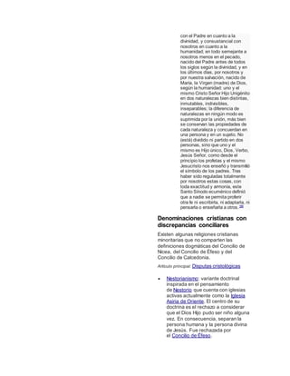 con el Padre en cuanto a la
divinidad, y consustancial con
nosotros en cuanto a la
humanidad; en todo semejante a
nosotros menos en el pecado,
nacido del Padre antes de todos
los siglos según la divinidad, y en
los últimos días, por nosotros y
por nuestra salvación, nacido de
María, la Virgen (madre) de Dios,
según la humanidad: uno y el
mismo Cristo Señor Hijo Unigénito
en dos naturalezas bien distintas,
inmutables, indivisibles,
inseparables; la diferencia de
naturalezas en ningún modo es
suprimida por la unión, más bien
se conservan las propiedades de
cada naturaleza y concuerdan en
una persona y en un sujeto. No
(está) dividido ni partido en dos
personas, sino que uno y el
mismo es Hijo único, Dios, Verbo,
Jesús Señor, como desde el
principio los profetas y el mismo
Jesucristo nos enseñó y transmitió
el símbolo de los padres. Tras
haber sido reguladas totalmente
por nosotros estas cosas, con
toda exactitud y armonía, este
Santo Sínodo ecuménico definió
que a nadie se permita proferir
otra fe ni escribirla, ni adaptarla, ni
pensarla o enseñarla a otros.180
Denominaciones cristianas con
discrepancias conciliares
Existen algunas religiones cristianas
minoritarias que no comparten las
definiciones dogmáticas del Concilio de
Nicea, del Concilio de Éfeso y del
Concilio de Calcedonia.
Artículo principal: Disputas cristológicas
 Nestorianismo: variante doctrinal
inspirada en el pensamiento
de Nestorio que cuenta con iglesias
activas actualmente como la Iglesia
Asiria de Oriente. El centro de su
doctrina es el rechazo a considerar
que el Dios Hijo pudo ser niño alguna
vez. En consecuencia, separan la
persona humana y la persona divina
de Jesús. Fue rechazada por
el Concilio de Éfeso.
 