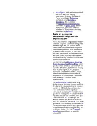  Monofisismo: es la variante doctrinal
que unifica en una las dos
naturalezas de Jesús de Nazaret.
Fue promovida por Eutiques y
rechazada en el Concilio de
Calcedonia. Se acusaba a
las Iglesias ortodoxas orientales,
entre ellas la Iglesia copta, de ser
monofisitas, pero ellas también
rechazan la teología de Eutiques y
defienden el miafisismo.
Jesús en los nuevos
movimientos religiosos de
origen cristiano
Varios movimientos religiosos de filiación
cristiana, surgidos a partir de la segunda
mitad del siglo XIX, se apartan de las
creencias tradicionales de las religiones
cristianas mayoritarias en lo referente a
la doctrina de la Trinidad, la naturaleza
de Cristo y su misión. Por ello se discute
por parte de los grupos tradicionales si
estos movimientos pueden considerarse
propiamente cristianos.
Los mormones (La Iglesia de Jesucristo
de los Santos de los Últimos Días) creen
que Jesucristo ofrece la salvación en dos
aspectos diferentes, de la muerte física y
de la muerte espiritual.181 La iglesia
mormona, fundada en Estados Unidos,
también mantiene la creencia de que,
después de su resurrección, Jesucristo
visitó América y continuó allí su
enseñanza.182
Los testigos de Jehová consideran a
Jesús como el único ser creado por Dios
directamente y que actualmente no es un
hombre ni el Dios todopoderoso, sino
«una poderosa criatura espiritual»
entronizado como rey.183 También creen
que Jesús no es parte de una trinidad,184
y que no resucitó por sí mismo, sino que
Dios lo resucitó.185 Los Testigos de
Jehová afirman que Jesús no murió en
una cruz sino en un madero186 y por ende
no usan la cruz ni ningún otro símbolo.184
Otro punto que caracteriza sus creencias
es que Jesucristo se convirtió en Rey en
el cielo en el año 1914 y el Arcángel
Miguel es Jesucristo en su posición
celestial.187
 