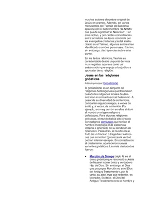 muchos autores el nombre original de
Jesús en arameo. Además, en varios
manuscritos del Talmud de Babilonia
aparece con el sobrenombre Ha-Notztri,
que puede significar ‘el Nazareno’. Por
este motivo, y por ciertas coincidencias
entre la historia de Jesús conocida por
los evangelios cristianos y la del Yeshu
citado en el Talmud, algunos autores han
identificado a ambos personajes. Existen,
sin embargo, discrepancias sobre este
punto.
En los textos rabínicos, Yeshúa es
caracterizado desde un punto de vista
muy negativo: aparece como un
embaucador que empuja a los judíos a
apostatar de su religión.
Jesús en las religiones
gnósticas
Artículo principal: Gnosticismo
El gnosticismo es un conjunto de
religiones heterogéneas que florecieron
cuando las religiones locales de Asia
entraron en contacto con el helenismo. A
pesar de su diversidad de contenidos,
comparten algunos rasgos, a veces de
estilo y, a veces, de contenido. Por
ejemplo, era muy común en ellas atribuir
al mundo un origen maligno o
defectuoso. Para algunas religiones
gnósticas, el mundo había sido creado
por malignos demiurgos que tenían al
hombre encerrado en la existencia
terrenal e ignorante de su condición de
prisionero. Para otras, el mundo era el
fruto de un fracaso o tragedia creativos.
Los que conocían (gnosis) esta verdad
podían intentar escapar. En contacto con
el cristianismo, aparecieron nuevas
variantes gnósticas. Las más destacadas
fueron:
 Marción de Sínope (siglo II): es el
único gnóstico que reconoció a Jesús
de Nazaret como único y verdadero
Hijo de Dios. Sin embargo, el Dios
que propugna Marción no es el Dios
del Antiguo Testamento y, por lo
tanto, su acto, más que redentor, es
liberador. Es decir, el Dios del
Antiguo Testamento crea al hombre y
 