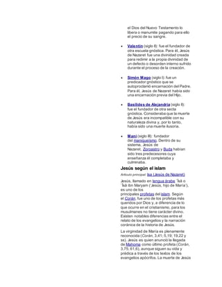 el Dios del Nuevo Testamento lo
libera o manumite pagando para ello
el precio de su sangre.
 Valentín (siglo II): fue el fundador de
otra escuela gnóstica. Para él, Jesús
de Nazaret fue una divinidad creada
para redimir a la propia divinidad de
un defecto o desorden interno sufrido
durante el proceso de la creación.
 Simón Mago (siglo I): fue un
predicador gnóstico que se
autoproclamó encarnación del Padre.
Para él, Jesús de Nazaret había sido
una encarnación previa del Hijo.
 Basílides de Alejandría (siglo II):
fue el fundador de otra secta
gnóstica. Consideraba que la muerte
de Jesús era incompatible con su
naturaleza divina y, por lo tanto,
había sido una muerte ilusoria.
 Mani (siglo III): fundador
del maniqueísmo. Dentro de su
sistema, Jesús de
Nazaret, Zoroastro y Buda habían
sido tres predecesores cuya
enseñanza él completaba y
culminaba.
Jesús según el islam
Artículo principal: Isa (Jesús de Nazaret)
Jesús, llamado en lengua árabe `Īsā o
`Īsā ibn Maryam (‘Jesús, hijo de María’),
es uno de los
principales profetas del islam. Según
el Corán, fue uno de los profetas más
queridos por Dios y, a diferencia de lo
que ocurre en el cristianismo, para los
musulmanes no tiene carácter divino.
Existen notables diferencias entre el
relato de los evangelios y la narración
coránica de la historia de Jesús.
La virginidad de María es plenamente
reconocida (Corán, 3,41; 5,19; 19,22 y
ss). Jesús es quien anunció la llegada
de Mahoma como último profeta (Corán,
3,75; 61,6), aunque siguen su vida y
prédica a través de los textos de los
evangelios apócrifos. La muerte de Jesús
 