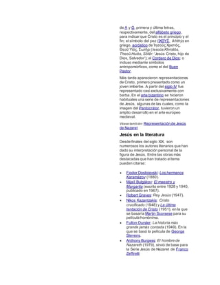 de Α y Ω, primera y última letras,
respectivamente, del alfabeto griego,
para indicar que Cristo es el principio y el
fin; el símbolo del pez (ΙΧΘΥΣ, ikhthýs en
griego, acróstico de Ἰησοῦς Χριστός,
Θεοῦ Υἱός, Σωτήρ (Iesoûs Khristós,
Theoû Huiós, Sōtḗr: ‘Jesús Cristo, hijo de
Dios, Salvador’); el Cordero de Dios; o
incluso mediante símbolos
antropomórficos, como el del Buen
Pastor.
Más tarde aparecieron representaciones
de Cristo, primero presentado como un
joven imberbe. A partir del siglo IV fue
representado casi exclusivamente con
barba. En el arte bizantino se hicieron
habituales una serie de representaciones
de Jesús, algunas de las cuales, como la
imagen del Pantocrátor, tuvieron un
amplio desarrollo en el arte europeo
medieval.
Véase también: Representación de Jesús
de Nazaret
Jesús en la literatura
Desde finales del siglo XIX, son
numerosos los autores literarios que han
dado su interpretación personal de la
figura de Jesús. Entre las obras más
destacadas que han tratado el tema
pueden citarse:
 Fiodor Dostoievski: Los hermanos
Karamázov (1880).
 Mijaíl Bulgákov: El maestro y
Margarita (escrito entre 1928 y 1940,
publicado en 1967).
 Robert Graves: Rey Jesús (1947).
 Nikos Kazantzakis: Cristo
crucificado (1948) y La última
tentación de Cristo (1951), en la que
se basaría Martin Scorsese para su
película homónima.
 Fulton Oursler: La historia más
grande jamás contada (1949). En la
que se basó la película de George
Stevens.
 Anthony Burgess: El hombre de
Nazareth (1979), sirvió de base para
la Serie Jesús de Nazaret de Franco
Zeffirelli
 