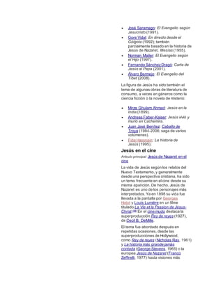  José Saramago: El Evangelio según
Jesucristo (1991).
 Gore Vidal: En directo desde el
Gólgota (1992); también
parcialmente basado en la historia de
Jesús de Nazaret, Mesías (1955).
 Norman Mailer: El Evangelio según
el Hijo (1997).
 Fernando SánchezDragó: Carta de
Jesús al Papa (2001).
 Álvaro Bermejo: El Evangelio del
Tíbet (2008).
La figura de Jesús ha sido también el
tema de algunas obras de literatura de
consumo, a veces en géneros como la
ciencia ficción o la novela de misterio:
 Mirza Ghulam Ahmad: Jesús en la
India (1899).
 Andreas Faber-Kaiser: Jesús vivió y
murió en Cachemira.
 Juan José Benítez: Caballo de
Troya (1984-2006; saga de varios
volúmenes).
 Fida Hassnain: La historia de
Jesús (1995).
Jesús en el cine
Artículo principal: Jesús de Nazaret en el
cine
La vida de Jesús según los relatos del
Nuevo Testamento, y generalmente
desde una perspectiva cristiana, ha sido
un tema frecuente en el cine desde su
misma aparición. De hecho, Jesús de
Nazaret es uno de los personajes más
interpretados. Ya en 1898 su vida fue
llevada a la pantalla por Georges
Hatot y Louis Lumière en un filme
titulado La Vie et la Passion de Jésus-
Christ.196 En el cine mudo destaca la
superproducción Rey de reyes (1927),
de Cecil B. DeMille.
El tema fue abordado después en
repetidas ocasiones, desde las
superproducciones de Hollywood,
como Rey de reyes (Nicholas Ray, 1961)
y La historia más grande jamás
contada (George Stevens, 1965) o la
europea Jesús de Nazaret (Franco
Zeffirelli, 1977) hasta visiones más
 