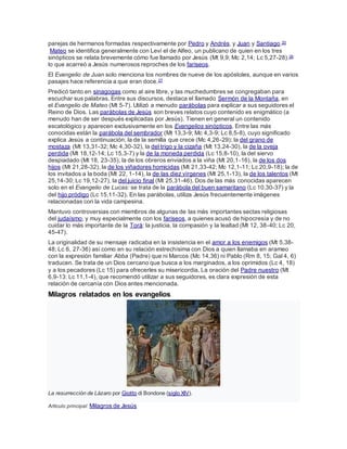 parejas de hermanos formadas respectivamente por Pedro y Andrés, y Juan y Santiago.25
Mateo se identifica generalmente con Leví el de Alfeo, un publicano de quien en los tres
sinópticos se relata brevemente cómo fue llamado por Jesús (Mt 9,9; Mc 2,14; Lc 5,27-28).26
lo que acarreó a Jesús numerosos reproches de los fariseos.
El Evangelio de Juan solo menciona los nombres de nueve de los apóstoles, aunque en varios
pasajes hace referencia a que eran doce.27
Predicó tanto en sinagogas como al aire libre, y las muchedumbres se congregaban para
escuchar sus palabras. Entre sus discursos, destaca el llamado Sermón de la Montaña, en
el Evangelio de Mateo (Mt 5-7). Utilizó a menudo parábolas para explicar a sus seguidores el
Reino de Dios. Las parábolas de Jesús son breves relatos cuyo contenido es enigmático (a
menudo han de ser después explicadas por Jesús). Tienen en general un contenido
escatológico y aparecen exclusivamente en los Evangelios sinópticos. Entre las más
conocidas están la parábola del sembrador (Mt 13,3-9; Mc 4,3-9; Lc 8,5-8), cuyo significado
explica Jesús a continuación; la de la semilla que crece (Mc 4,26-29); la del grano de
mostaza (Mt 13,31-32; Mc 4,30-32), la del trigo y la cizaña (Mt 13,24-30), la de la oveja
perdida (Mt 18,12-14; Lc 15,3-7) y la de la moneda perdida (Lc 15,8-10), la del siervo
despiadado (Mt 18, 23-35), la de los obreros enviados a la viña (Mt 20,1-16), la de los dos
hijos (Mt 21,28-32), la de los viñadores homicidas (Mt 21,33-42; Mc 12,1-11; Lc 20,9-18); la de
los invitados a la boda (Mt 22, 1-14), la de las diez vírgenes (Mt 25,1-13), la de los talentos (Mt
25,14-30; Lc 19,12-27), la del juicio final (Mt 25,31-46). Dos de las más conocidas aparecen
solo en el Evangelio de Lucas: se trata de la parábola del buen samaritano (Lc 10,30-37) y la
del hijo pródigo (Lc 15,11-32). En las parábolas, utiliza Jesús frecuentemente imágenes
relacionadas con la vida campesina.
Mantuvo controversias con miembros de algunas de las más importantes sectas religiosas
del judaísmo, y muy especialmente con los fariseos, a quienes acusó de hipocresía y de no
cuidar lo más importante de la Torá: la justicia, la compasión y la lealtad (Mt 12, 38-40; Lc 20,
45-47).
La originalidad de su mensaje radicaba en la insistencia en el amor a los enemigos (Mt 5,38-
48; Lc 6, 27-36) así como en su relación estrechísima con Dios a quien llamaba en arameo
con la expresión familiar Abba (Padre) que ni Marcos (Mc 14,36) ni Pablo (Rm 8, 15; Gal 4, 6)
traducen. Se trata de un Dios cercano que busca a los marginados, a los oprimidos (Lc 4, 18)
y a los pecadores (Lc 15) para ofrecerles su misericordia. La oración del Padre nuestro (Mt
6,9-13: Lc 11,1-4), que recomendó utilizar a sus seguidores, es clara expresión de esta
relación de cercanía con Dios antes mencionada.
Milagros relatados en los evangelios
La resurrección de Lázaro por Giotto di Bondone (siglo XIV).
Artículo principal: Milagros de Jesús
 