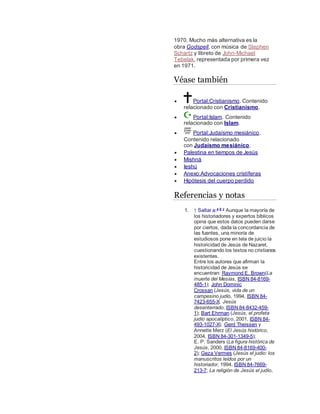1970. Mucho más alternativa es la
obra Godspell, con música de Stephen
Schartz y libreto de John-Michael
Tebelak, representada por primera vez
en 1971.
Véase también
 Portal:Cristianismo. Contenido
relacionado con Cristianismo.
 Portal:Islam. Contenido
relacionado con Islam.
 Portal:Judaísmo mesiánico.
Contenido relacionado
con Judaísmo mesiánico.
 Palestina en tiempos de Jesús
 Mishná
 Ieshú
 Anexo:Advocaciones cristíferas
 Hipótesis del cuerpo perdido
Referencias y notas
1. ↑ Saltar a:a b c
Aunque la mayoría de
los historiadores y expertos bíblicos
opina que estos datos pueden darse
por ciertos, dada la concordancia de
las fuentes, una minoría de
estudiosos pone en tela de juicio la
historicidad de Jesús de Nazaret,
cuestionando los textos no cristianos
existentes.
Entre los autores que afirman la
historicidad de Jesús se
encuentran: Raymond E. Brown(La
muerte del Mesías, ISBN 84-8169-
485-1); John Dominic
Crossan (Jesús, vida de un
campesino judío, 1994, ISBN 84-
7423-655-X; Jesús
desenterrado, ISBN 84-8432-459-
1); Bart Ehrman (Jesús, el profeta
judío apocalíptico, 2001, ISBN 84-
493-1027-X); Gerd Theissen y
Annette Merz (El Jesús histórico,
2004, ISBN 84-301-1349-5);
E. P. Sanders (La figura histórica de
Jesús, 2000, ISBN 84-8169-400-
2); Geza Vermes (Jesús el judío: los
manuscritos leídos por un
historiador, 1994, ISBN 84-7669-
213-7; La religión de Jesús el judío,
 