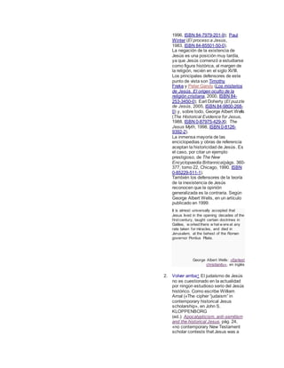 1996, ISBN 84-7979-201-9); Paul
Winter (El proceso a Jesús,
1983, ISBN 84-85501-50-0).
La negación de la existencia de
Jesús es una posición muy tardía,
ya que Jesús comenzó a estudiarse
como figura histórica, al margen de
la religión, recién en el siglo XVIII.
Los principales defensores de este
punto de vista son Timothy
Freke y Peter Gandy (Los misterios
de Jesús. El origen oculto de la
religión cristiana, 2000, ISBN 84-
253-3450-0); Earl Doherty (El puzzle
de Jesús, 2005, ISBN 84-9800-268-
0) y, sobre todo, George Albert Wells
(The Historical Evidence for Jesus,
1988, ISBN 0-87975-429-X); The
Jesus Myth, 1998, ISBN 0-8126-
9392-2).
La inmensa mayoría de las
enciclopedias y obras de referencia
aceptan la historicidad de Jesús. Es
el caso, por citar un ejemplo
prestigioso, de The New
Encyclopaedia Britannica(págs. 360-
377, tomo 22, Chicago, 1990. ISBN
0-85229-511-1).
También los defensores de la teoría
de la inexistencia de Jesús
reconocen que la opinión
generalizada es la contraria. Según
George Albert Wells, en un artículo
publicado en 1999:
It is almost universally accepted that
Jesus lived in the opening decades of the
first century, taught certain doctrines in
Galilee, w orked there w hat w ere at any
rate taken for miracles, and died in
Jerusalem, at the behest of the Roman
governor Pontius Pilate.
George Albert Wells: «Earliest
christianity», en inglés
2. Volver arriba↑ El judaísmo de Jesús
no es cuestionado en la actualidad
por ningún estudioso serio del Jesús
histórico. Como escribe William
Arnal («The cipher “judaism” in
contemporary historical Jesus
scholarship», en John S.
KLOPPENBORG
(ed.): Apocalypticism, anti-semitism
and the historical Jesus, pág. 24,
«no contemporary New Testament
scholar contests that Jesus was a
 