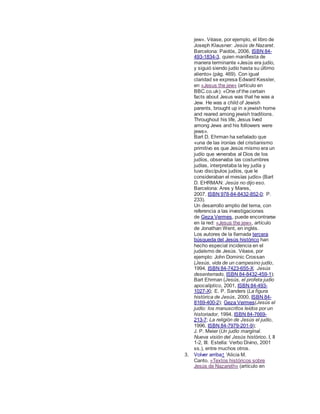 jew». Véase, por ejemplo, el libro de
Joseph Klausner: Jesús de Nazaret.
Barcelona: Paidós, 2006, ISBN 84-
493-1834-3, quien manifiesta de
manera terminante «Jesús era judío,
y siguió siendo judío hasta su último
aliento» (pág. 469). Con igual
claridad se expresa Edward Kessler,
en «Jesus the jew» (artículo en
BBC.co.uk): «One of the certain
facts about Jesus was that he was a
Jew. He was a child of Jewish
parents, brought up in a jewish home
and reared among jewish traditions.
Throughout his life, Jesus lived
among Jews and his followers were
jews».
Bart D. Ehrman ha señalado que
«una de las ironías del cristianismo
primitivo es que Jesús mismo era un
judío que veneraba al Dios de los
judíos, observaba las costumbres
judías, interpretaba la ley judía y
tuvo discípulos judíos, que le
consideraban el mesías judío» (Bart
D. EHRMAN: Jesús no dijo eso.
Barcelona: Ares y Mares,
2007, ISBN 978-84-8432-852-0; P.
233).
Un desarrollo amplio del tema, con
referencia a las investigaciones
de Geza Vermes, puede encontrarse
en la red: «Jesus the jew», artículo
de Jonathan Went, en inglés.
Los autores de la llamada tercera
búsqueda del Jesús histórico han
hecho especial incidencia en el
judaísmo de Jesús. Véase, por
ejemplo: John Dominic Crossan
(Jesús, vida de un campesino judío,
1994, ISBN 84-7423-655-X; Jesús
desenterrado, ISBN 84-8432-459-1);
Bart Ehrman (Jesús, el profeta judío
apocalíptico, 2001, ISBN 84-493-
1027-X); E. P. Sanders (La figura
histórica de Jesús, 2000, ISBN 84-
8169-400-2); Geza Vermes(Jesús el
judío: los manuscritos leídos por un
historiador, 1994, ISBN 84-7669-
213-7; La religión de Jesús el judío,
1996, ISBN 84-7979-201-9);
J. P. Meier (Un judío marginal.
Nueva visión del Jesús histórico. I, II
1-2, III. Estella: Verbo Divino, 2001
ss.), entre muchos otros.
3. Volver arriba↑ 'Alicia M.
Canto, «Textos históricos sobre
Jesús de Nazareth» (artículo en
 