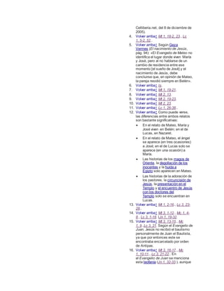 Celtiberia.net, del 8 de diciembre de
2005).
4. Volver arriba↑ Mt 1, 18-2, 23., Lc
1, 5-2, 52..
5. Volver arriba↑ Según Geza
Vermes (El nacimiento de Jesús,
pág. 94): «El Evangelio de Mateo no
identifica el lugar donde viven María
y José, pero al no hablarse de un
cambio de residencia entre ese
momento [el sueño de José] y el
nacimiento de Jesús, debe
concluirse que, en opinión de Mateo,
la pareja residió siempre en Belén».
6. Volver arriba↑ Is.
7. Volver arriba↑ Mt 1, 19-21.
8. Volver arriba↑ Mt 2, 13.
9. Volver arriba↑ Mt 2, 19-23.
10. Volver arriba↑ Mt 2, 23.
11. Volver arriba↑ Lc 1, 26-38..
12. Volver arriba↑ Como puede verse,
las diferencias entre ambos relatos
son bastante significativas:
 En el relato de Mateo, María y
José viven en Belén; en el de
Lucas, en Nazaret.
 En el relato de Mateo, el ángel
se aparece (en tres ocasiones)
a José; en el de Lucas solo se
aparece (en una ocasión) a
María.
 Las historias de los magos de
Oriente, la degollación de los
inocentes y la huida a
Egipto solo aparecen en Mateo.
 Las historias de la adoración de
los pastores, la circuncisión de
Jesús, la presentación en el
Templo y el encuentro de Jesús
con los doctores del
Templo solo se encuentran en
Lucas.
13. Volver arriba↑ Mt 1, 2-16., Lc 3, 23-
28..
14. Volver arriba↑ Mt 3, 1-12., Mc 1, 4-
8., Lc 3, 1-18. (Jn 1, 19-32.
15. Volver arriba↑ Mt 3, 13-15., Mc
1, 9.,Lc 3, 21. Según el Evangelio de
Juan, Jesús no recibió el bautismo
personalmente de Juan el Bautista,
ya que por entonces este se
encontraba encarcelado por orden
de Antipas.
16. Volver arriba↑ Mt 3, 16-17., Mc
1, 10-11., Lc 3, 21-22.. En
el Evangelio de Juan se menciona
esta teofanía (Jn 1, 32-33.), aunque
 
