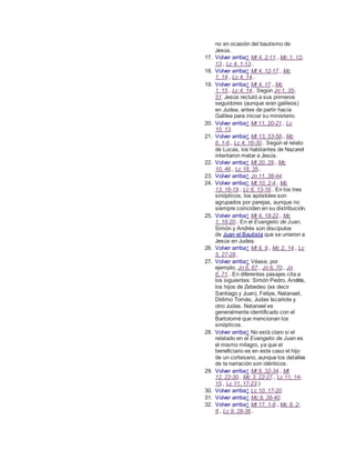 no en ocasión del bautismo de
Jesús.
17. Volver arriba↑ Mt 4, 2-11., Mc 1, 12-
13., Lc 4, 1-13..
18. Volver arriba↑ Mt 4, 12-17., Mc
1, 14., Lc 4, 14..
19. Volver arriba↑ Mt 4, 17., Mc
1, 15., Lc 4, 14.. Según Jn 1, 35-
51. Jesús reclutó a sus primeros
seguidores (aunque eran galileos)
en Judea, antes de partir hacia
Galilea para iniciar su ministerio.
20. Volver arriba↑ Mt 11, 20-21., Lc
10, 13.
21. Volver arriba↑ Mt 13, 53-58., Mc
6, 1-6., Lc 4, 16-30.. Según el relato
de Lucas, los habitantes de Nazaret
intentaron matar a Jesús.
22. Volver arriba↑ Mt 20, 29., Mc
10, 46., Lc 18, 35..
23. Volver arriba↑ Jn 11, 38-44.
24. Volver arriba↑ Mt 10, 2-4., Mc
13, 16-19., Lc 6, 13-16.. En los tres
sinópticos, los apóstoles son
agrupados por parejas, aunque no
siempre coinciden en su distribución.
25. Volver arriba↑ Mt 4, 18-22., Mc
1, 16-20.. En el Evangelio de Juan,
Simón y Andrés son discípulos
de Juan el Bautista que se unieron a
Jesús en Judea.
26. Volver arriba↑ Mt 9, 9., Mc 2, 14., Lc
5, 27-28.,
27. Volver arriba↑ Véase, por
ejemplo, Jn 6, 67., Jn 6, 70., Jn
6, 71.. En diferentes pasajes cita a
los siguientes: Simón Pedro, Andrés,
los hijos de Zebedeo (es decir
Santiago y Juan), Felipe, Natanael,
Dídimo Tomás, Judas Iscariote y
otro Judas. Natanael es
generalmente identificado con el
Bartolomé que mencionan los
sinópticos.
28. Volver arriba↑ No está claro si el
relatado en el Evangelio de Juan es
el mismo milagro, ya que el
beneficiario es en este caso el hijo
de un cortesano, aunque los detalles
de la narración son idénticos.
29. Volver arriba↑ Mt 9, 32-34., Mt
12, 22-30., Mc 3, 22-27., Lc 11, 14-
15., Lc 11, 17-23.)
30. Volver arriba↑ Lc 10, 17-20.
31. Volver arriba↑ Mc 9, 38-40.
32. Volver arriba↑ Mt 17, 1-8., Mc 9, 2-
8., Lc 9, 28-36..
 