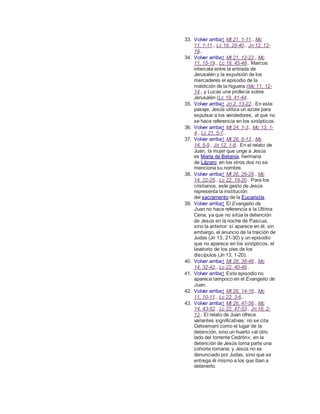 33. Volver arriba↑ Mt 21, 1-11., Mc
11, 1-11., Lc 19, 28-40., Jn 12, 12-
19..
34. Volver arriba↑ Mt 21, 12-22., Mc
11, 15-19., Lc 19, 45-48.. Marcos
intercala entre la entrada de
Jerusalén y la expulsión de los
mercaderes el episodio de la
maldición de la higuera (Mc 11, 12-
14., y Lucas una profecía sobre
Jerusalén (Lc 19, 41-44.
35. Volver arriba↑ Jn 2, 13-22.. En este
pasaje, Jesús utiliza un azote para
expulsar a los vendedores, al que no
se hace referencia en los sinópticos.
36. Volver arriba↑ Mt 24, 1-3., Mc 13, 1-
4., Lc 21, 5-7..
37. Volver arriba↑ Mt 26, 6-13., Mc
14, 5-9., Jn 12, 1-8.. En el relato de
Juan, la mujer que unge a Jesús
es María de Betania, hermana
de Lázaro; en los otros dos no se
menciona su nombre.
38. Volver arriba↑ Mt 26, 26-29., Mc
14, 22-25., Lc 22, 19-20.. Para los
cristianos, este gesto de Jesús
representa la institución
del sacramento de la Eucaristía.
39. Volver arriba↑ El Evangelio de
Juan no hace referencia a la Última
Cena, ya que no sitúa la detención
de Jesús en la noche de Pascua,
sino la anterior: sí aparece en él, sin
embargo, el anuncio de la traición de
Judas (Jn 13, 21-30) y un episodio
que no aparece en los sinópticos, el
lavatorio de los pies de los
discípulos (Jn 13, 1-20).
40. Volver arriba↑ Mt 26, 36-46., Mc
14, 32-42., Lc 22, 40-46..
41. Volver arriba↑ Este episodio no
aparece tampoco en el Evangelio de
Juan.
42. Volver arriba↑ Mt 26, 14-16., Mc
11, 10-11., Lc 22, 3-6..
43. Volver arriba↑ Mt 26, 47-56., Mc
14, 43-52., Lc 22, 47-53., Jn 18, 2-
12.. El relato de Juan ofrece
variantes significativas: no se cita
Getsemaní como el lugar de la
detención, sino un huerto «al otro
lado del torrente Cedrón»; en la
detención de Jesús toma parte una
cohorte romana; y Jesús no es
denunciado por Judas, sino que se
entrega él mismo a los que iban a
detenerlo.
 